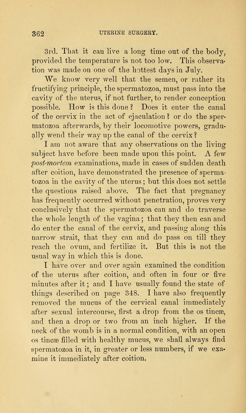 3rd. Tbat it can live a long time out of the body, provided the temperature is not too low. This observa- tion was made on one of the hottest days in July. We know very well that the semen, or rather its fructifying principle, the spermatozoa, must pass into the cavity of the uterus, if not further, to render conception possible. How is this done ? Does it enter the canal of the cervix in the act of ejaculation? or do the sper- matozoa afterwards, by their locomotive powers, gradu- ally wend their way up the canal of the cervix? I am not aware that any observations on the living subject have before been made upon this point. A few post-mortem examinations, made in cases of sudden death after coition, have demonstrated the presence of sperma- tozoa in the cavity of the uterus ; but this does not settle the questions raised above. The fact that pregnancy has frequently occurred without penetration, proves very conclusively that the spermatozoa can and do traverse the whole length of the vagina; that they then can and do enter the canal of the cervix, and passing along this narrow strait, that they can and do pass on till they reach the ovum, and fertilize it. But this is not the usual way in which this is done. I have over and over ao-ain examined the condition of the uterus after coition, and often in four or five minutes after it; and I have usually found the state of things described on page 348. I have also frequently removed the mucus of the cervical canal immediately after sexual intercourse, first a drop from the os tincse, and then a drop or two from an inch higher. If the neck of the womb is in a normal condition, with an open os tincse filled with healthy mucus, we shall always find spermatozoa in it, in greater or less numbers, if we exa- mine it immediately after coition.