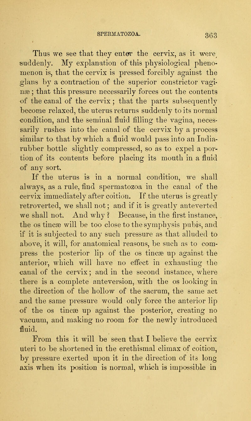 SPERJkfATOZOA. 3 Q 3 Thus we see that they enter the cervix, as it were/ suddenly. My explanation of this physiological pheno- menon is, that the cervix is pressed forcibly against the glans by a contraction of the superior constrictor vagi- nae ; that this pressure necessarily forces out the contents of the canal of the cervix ; that the parts subsequently become relaxed, the uterus returns suddenly to its normal condition, and the seminal fluid filling the vasrina, neces- sarily rushes into the caual of the cervix by a process similar to that by which a fluid would pass into an India- rubber bottle slightly compressed, so as to expel a por- tion of its contents before placing its mouth in a fluid of any sort. If the uterus is in a normal condition, we shall always, as a rule, find spermatozoa in the canal of the cervix immediately after coition. If the uterus is greatly retroverted, we shall not; and if it is greatly anteverted we shall not. And why ? Because, in the first instance, the os tincae will be too close to the symphysis pubis, and if it is subjected to any such pressure as that alluded to above, it will, for anatomical reasons, be such as to com- press the posterior lip of the os tincae up against the anterior, which will have no effect in exhausting the canal of the cervix; and in the second instance, where there is a complete anteversion, with the os looking in the direction of the hollow of the sacrum, the same act and the same pressure would only force the anterior lip of the os tincae up against the posterior, creating no vacuum, and making no room for the newly introduced fluid. From this it will be seen that I believe the cervix uteri to be shortened in the erethismal climax of coition, by pressure exerted upon it in the direction of its long axis when its position is normal, which is impossible in