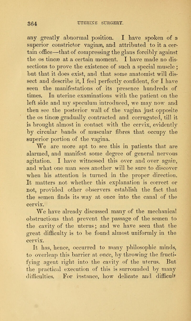 any greatly abnormal position. I have spoken of a superior constrictor vaginse, and attributed to it a cer- tain office—that of compressing the glans forcibly against the os tinea? at a certain moment. I have made no dis- sections to prove the existence of such a special muscle ; but that it does exist, and that some anatomist will dis- sect and describe it, I feel perfectly confident, for I have seen the manifestations of its presence hundreds of times. In uterine examinations with the patient on the left side and my speculum introduced, we may now and then see the posterior wall of the vagina just opposite the os tinea? gradually contracted and corrugated, till it is brought almost in contact with the cervix, evidently by circular bands of muscular fibres that occupy the superior portion of the vagina. We are more apt to see this in patients that are alarmed, and manifest some degree of general nervous agitation. I have witnessed this over and over again, and what one man sees another will be sure to discover when his attention is turned in the proper direction. It matters not whether this explanation is correct or not, provided other observers establish the fact that the semen finds its way at once into the caual of the cervix. We have already discussed many of the mechanical obstructions that prevent the passage of the semen to the cavity of the uterus; and we have seen that the great difficulty is to be found almost uniformly in the cervix. It has, hence, occurred to many philosophic minds, to overleap this barrier at once, by throwing the fructi- fying agent right into the cavity of the uterus. But the practical execution of this is surrounded by many difficulties. For instance, how delicate and difficult