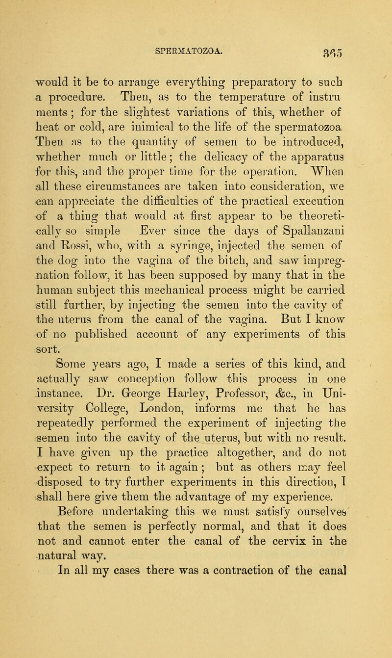 would it be to arrange everything preparatory to such a procedure. Then, as to the temperature of instru uients; for the slightest variations of this, whether of heat or cold, are inimical to the life of the sj^ermatozoa. Then as to the quantity of semen to be introduced, whether much or little; the delicacy of the apparatus for this, and the proper time for the operation. When all these circumstances are taken into consideration, we can appreciate the difficulties of the practical execution of a thing that would at first appear to be theoreti- cally so simple Ever since the days of Spallanzani and Rossi, who, with a syringe, injected the semen of the dog into the vagina of the bitch, and saw impreg- nation follow, it has been supposed by many that in the human subject this mechanical process might be carried still further, by injecting the semen into the cavity of the uterus from the canal of the vagina. But I know of no published account of any experiments of this sort. Some years ago, I made a series of this kind, and actually saw conception follow this process in one instance. Dr. George Harley, Professor, <fcc, in Uni- versity College, London, informs me that he has repeatedly performed the experiment of injecting the ^semen into the cavity of the uterus, but with no result. I have given up the practice altogether, and do not expect to return to it again ; but as others may feel disposed to try further experiments in this direction, I shall here give them the advantage of my experience. Before undertaking this we must satisfy ourselves that the semen is perfectly normal, and that it does not and cannot enter the canal of the cervix in the natural way. In all my cases there was a contraction of the cana]