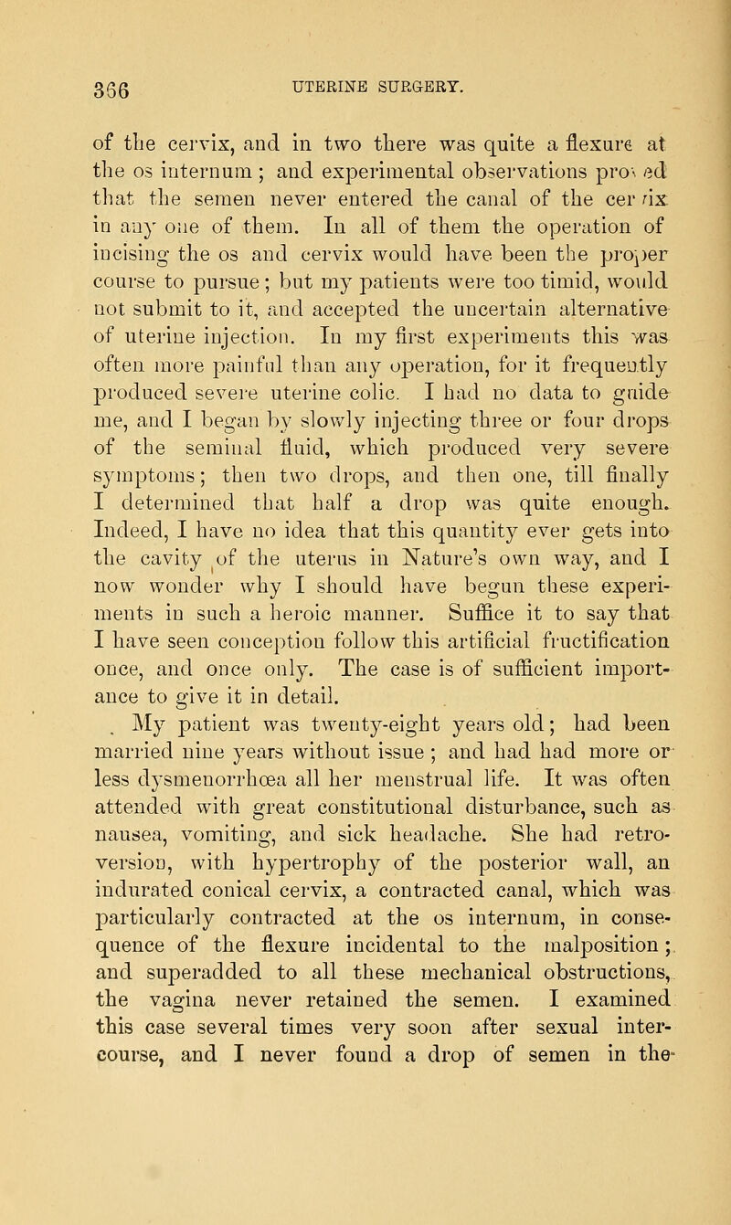 of the cervix, and in two there was quite a flexure at. the os internum ; and experimental observations pro\ ed that the semen never entered the canal of the cer nx. in any one of them. In all of them the operation of incising the os and cervix would have been the proper course to pursue; but my patients were too timid, would not submit to it, and accepted the uncertain alternative of uterine injection. In my first experiments this was often more painful than any operation, for it frequently produced severe uterine colic. I had no data to guide me, and I began by slowly injecting three or four drops of the seminal fluid, which produced very severe symptoms; then two drops, and then one, till finally I determined that half a drop was quite enough. Indeed, I have no idea that this quantity ever gets into the cavity of the uterus in Nature's own way, and I now wonder why I should have begun these experi- ments in such a heroic manner. Suffice it to say that I have seen conception follow this artificial fructification once, and once only. The case is of sufficient import- ance to give it in detail. My patient was twenty-eight years old; had been married nine years without issue ; and had had more or less dysmenorrhoea all her menstrual life. It was often attended with great constitutional disturbance, such as nausea, vomiting, and sick headache. She had retro- version, with hypertrophy of the posterior wall, an indurated conical cervix, a contracted canal, which was particularly contracted at the os internum, in conse- quence of the flexure incidental to the malposition; and superadded to all these mechanical obstructions, the vagina never retained the semen. I examined this case several times very soon after sexual inter- course, and I never found a drop of semen in the-