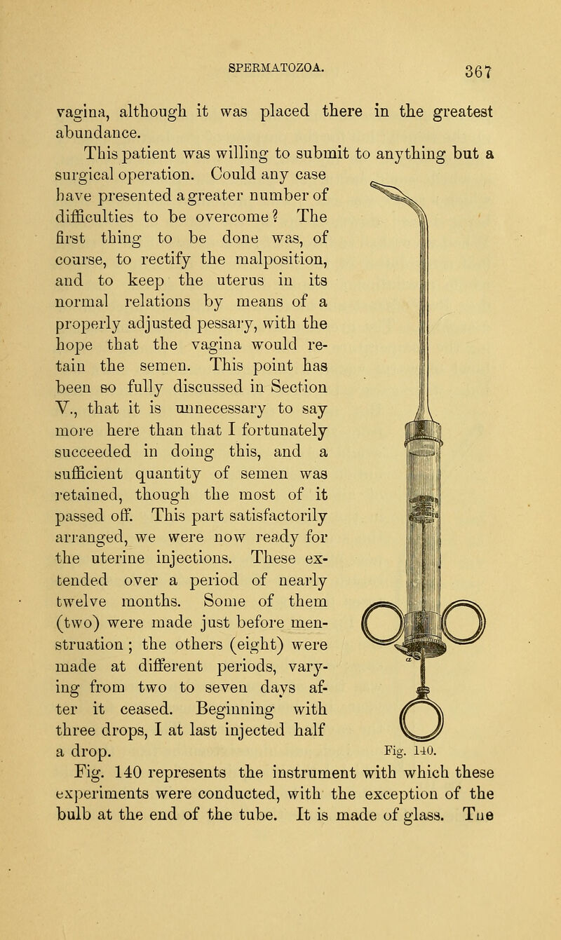 vagina, although it was placed there in the greatest abundance. This patient was willing to submit to anything but a surgical operation. Could any case have presented a greater number of difficulties to be overcome ? The first thing to be done was, of course, to rectify the malposition, and to keep the uterus in its normal relations by means of a properly adjusted pessary, with the hope that the vagina would re- tain the semen. This point has been so fully discussed in Section V., that it is unnecessary to say more here than that I fortunately succeeded in doing this, and a sufficient quantity of semen was retained, though the most of it passed off. This part satisfactorily arranged, we were now ready for the uterine injections. These ex- tended over a period of nearly twelve months. Some of them (two) were made just before men- struation ; the others (eight) were made at different periods, vary- ing from two to seven days af- ter it ceased. Beginning with three drops, I at last injected half a drop. Kg. 140. Fig. 140 represents the instrument with which these experiments were conducted, with the exception of the bulb at the end of the tube. It is made of glass. Tne