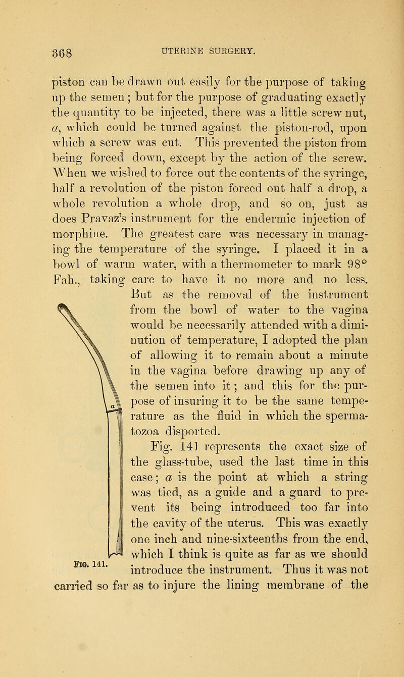 piston can be drawn out easily for the purpose of taking up the semen ; but for the purpose of graduating exactly the quantity to be injected, there was a little screw nut, a. which could be turned against the piston-rod, upon which a screw was cut. This prevented the piston from being forced down, except by the action of the screw. When we wished to force out the contents of the syringe, half a revolution of the piston forced out half a drop, a whole revolution a whole drop, and so on, just as does Pravaz's instrument for the enclermic injection of morphine. The greatest care was necessary in manag- ing the temperature of the syringe. I placed it in a bowl of warm water, with a thermometer to mark 98° Fah., taking care to have it no more and no less. But as the removal of the instrument from the bowl of water to the vagina would be necessarily attended with a dimi- nution of temperature, I adopted the plan of allowing it to remain about a minute in the vagina before drawing up any of the semen into it; and this for the pur- pose of insuring it to be the same tempe- rature as the fluid in which the sperma- tozoa disported. Fig. 141 represents the exact size of the glass-tube, used the last time in this case; a is the point at which a string was tied, as a guide and a guard to pre- vent its being introduced too far into the cavity of the uterus. This was exactly one inch and nine-sixteenths from the end, which I think is quite as far as we should introduce the instrument. Thus it was not earned so far as to injure the lining membrane of the Fig. 141.