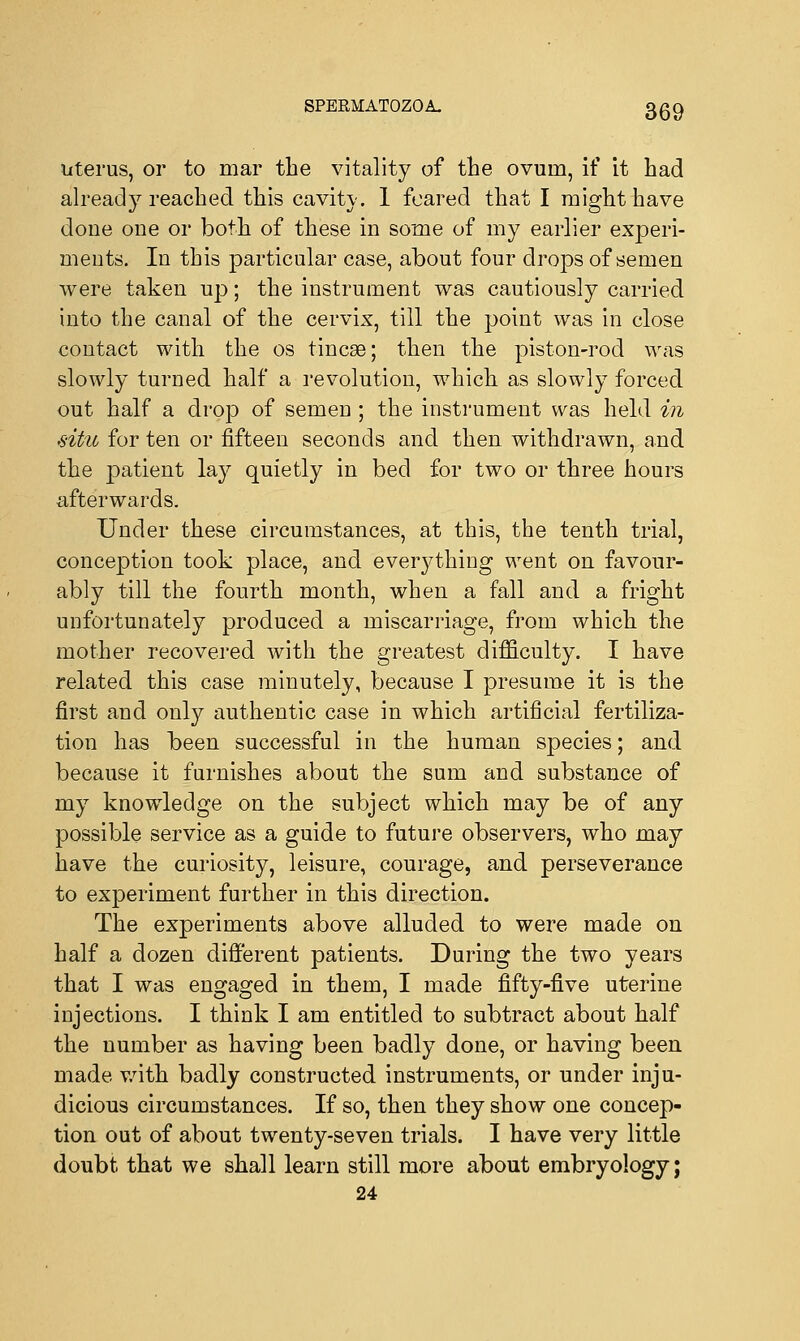 litems, or to mar the vitality of the ovum, if it had already reached this cavity. 1 feared that I might have done one or both of these in some of my earlier experi- ments. In this particular case, about four drops of semen were taken up; the instrument was cautiously carried into the canal of the cervix, till the point was in close contact with the os tincse; then the piston-rod was slowly turned half a revolution, which as slowly forced out half a drop of semen ; the instrument was held in .situ for ten or fifteen seconds and then withdrawn, and the patient lay quietly in bed for two or three hours afterwards. Under these circumstances, at this, the tenth trial, conception took place, and everything went on favour- ably till the fourth month, when a fall and a fright unfortunately produced a miscarriage, from which the mother recovered with the greatest difficulty. I have related this case minutely, because I presume it is the first and only authentic case in which artificial fertiliza- tion has been successful in the human species; and because it furnishes about the sum and substance of my knowledge on the subject which may be of any possible service as a guide to future observers, who may have the curiosity, leisure, courage, and perseverance to experiment further in this direction. The experiments above alluded to were made on half a dozen different patients. During the two years that I was engaged in them, I made fifty-five uterine injections. I think I am entitled to subtract about half the number as having been badly done, or having been made with badly constructed instruments, or under inju- dicious circumstances. If so, then they show one concep- tion out of about twenty-seven trials. I have very little doubt that we shall learn still more about embryology; 24