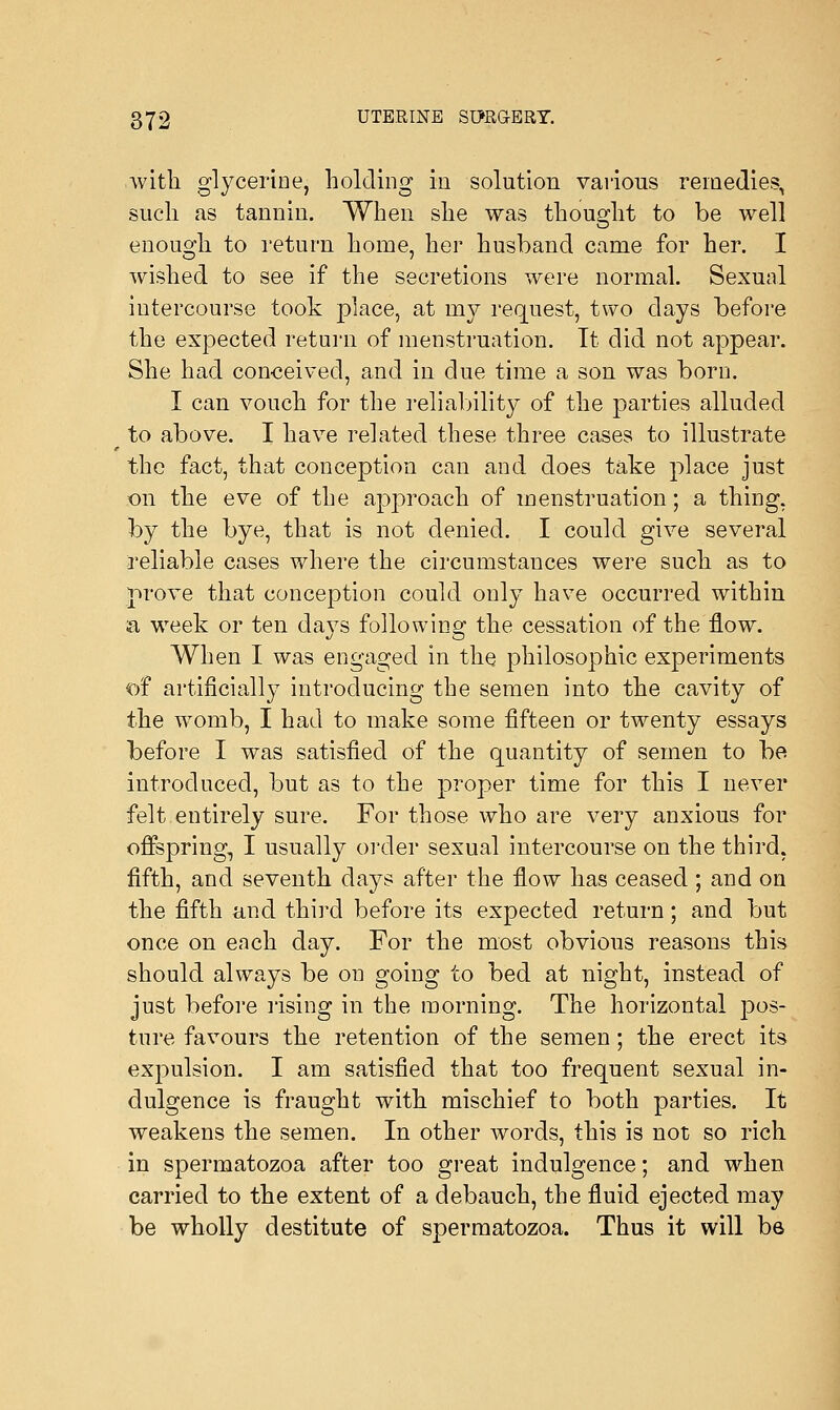 with glycerine, holding in solution various remedies, such as tannin. When she was thought to be well enough to return home, her husband came for her. I wished to see if the secretions were normal. Sexual intercourse took place, at my request, two days before the expected return of menstruation. It did not appear. She had conceived, and in clue time a son was born. I can vouch for the reliability of the parties alluded to above. I have related these three cases to illustrate the fact, that conception can and does take place just on the eve of the approach of menstruation; a thing, by the bye, that is not denied. I could give several reliable cases where the circumstances were such as to prove that conception could only have occurred within a week or ten davs following the cessation of the flow. When I was engaged in the philosophic experiments of artificially introducing the semen into the cavity of the womb, I had to make some fifteen or twenty essays before I was satisfied of the quantity of semen to be introduced, but as to the proper time for this I never felt entirely sure. For those who are very anxious for offspring, I usually order sexual intercourse on the third, fifth, and seventh days after the flow has ceased; and on the fifth and third before its expected return; and but once on each day. For the most obvious reasons this should always be on going to bed at night, instead of just before rising in the morning. The horizontal pos- ture favours the retention of the semen; the erect its expulsion. I am satisfied that too frequent sexual in- dulgence is fraught with mischief to both parties. It weakens the semen. In other words, this is not so rich in spermatozoa after too great indulgence; and when carried to the extent of a debauch, the fluid ejected may be wholly destitute of spermatozoa. Thus it will be