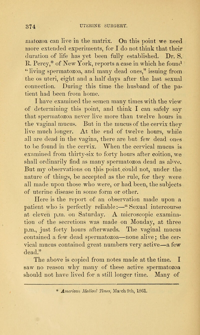 matozoa can live in the matrix. On this point, we need more extended experiments, for I do not think that their duration of life has yet been fully established. Dr. S. R. Percy,* of New York, reports a case in which he found  living spermatozoa, and many dead ones, issuing from the os uteri, eight and a half days after the last sexual connection. During this time the husband of the pa- tient had been from home. I have examined the semen many times with the view of determining this point, and think I can safely say that spermatozoa never live more than twelve hours in the vaginal mucus. But in the mucus of the cervix they live much longer. At the end of twelve hours, while all are dead in the vagina, there are but few dead ones to be found in the cervix. When the cervical mucus is examined from thirty-six to forty hours after coition, we shall ordinarily find as many spermatozoa dead as alive. But my observations on this point.could not, under the nature of things, be accepted as the rule, for they were all made upon those who were, or had been, the subjects of uterine disease in some form or other. Here is the re]3ort of an observation made upon a patient who is perfectly reliable:— Sexual intercourse at eleven p.m. on Saturday. A microscopic examina- tion of the secretions was made on Monday, at three p.m., just forty hours afterwards. The vaginal mucus contained a few dead spermatozoa—none alive; the cer- vical mucus contained great numbers very active—a few dead. The above is copied from notes made at the time. I saw no reason why many of these active spermatozoa should not have lived for a still longer time. Many of * American Medical limes, March 9th, 1861.