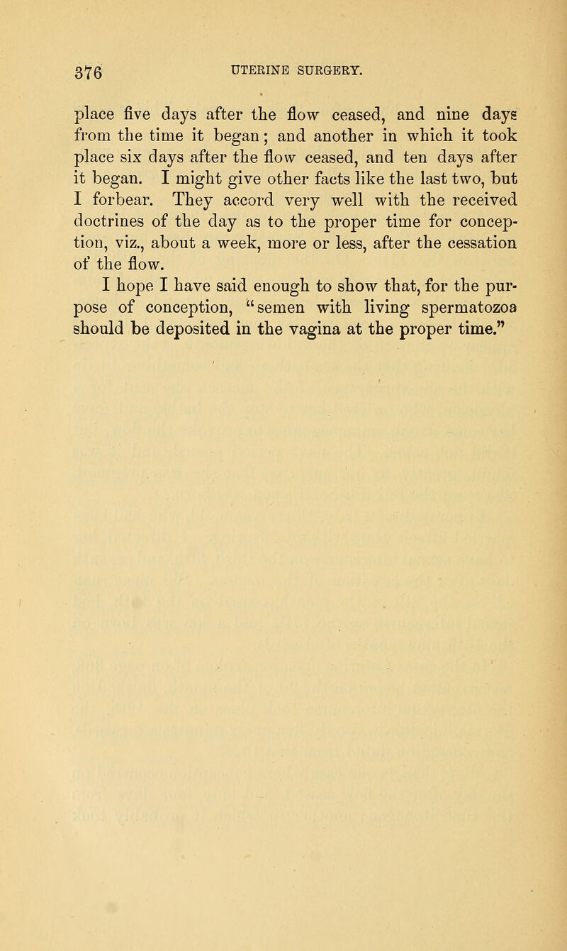 place five days after the flow ceased, and nine days from the time it began; and another in which it took place six days after the flow ceased, and ten days after it began. I might give other facts like the last two, but I forbear. They accord very well with the received doctrines of the day as to the proper time for concep- tion, viz., about a week, more or less, after the cessation of the flow. I hope I have said enough to show that, for the pur- pose of conception, semen with living spermatozoa should be deposited in the vagina at the proper time.