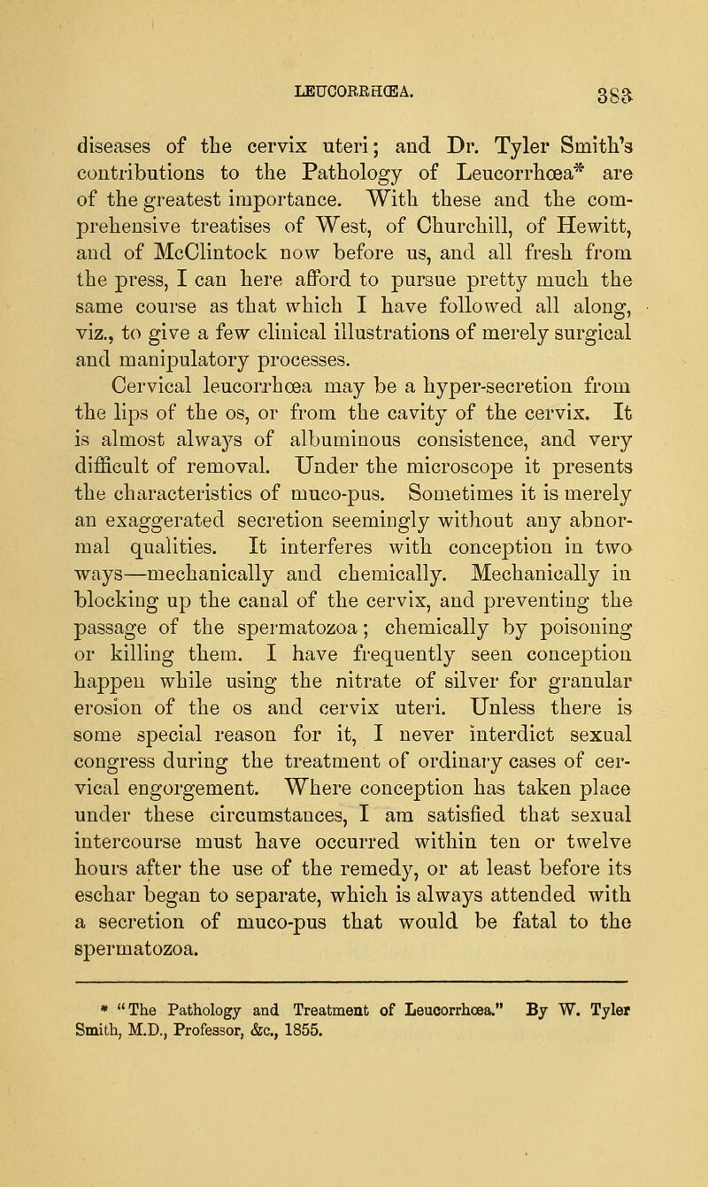diseases of the cervix uteri; and Dr. Tyler Smith's contributions to the Pathology of Leucorrhoea* are of the greatest importance. With these and the com- prehensive treatises of West, of Churchill, of Hewitt, and of McOlintock now before us, and all fresh from the press, I can here afford to pursue pretty much the same course as that which I have followed all along, viz., to give a few clinical illustrations of merely surgical and manipulatory processes. Cervical leucorrhoea may be a hyper-secretion from the lips of the os, or from the cavity of the cervix. It is almost always of albuminous consistence, and very difficult of removal. Under the microscope it presents the characteristics of muco-pus. Sometimes it is merely an exaggerated secretion seemingly without any abnor- mal qualities. It interferes with conception in two ways—mechanically and chemically. Mechanically in blocking up the canal of the cervix, and preventing the passage of the spermatozoa; chemically by poisoning or killing them. I have frequently seen conception happen while using the nitrate of silver for granular erosion of the os and cervix uteri. Unless there is some special reason for it, I never interdict sexual congress during the treatment of ordinary cases of cer- vical engorgement. Where conception has taken place under these circumstances, I am satisfied that sexual intercourse must have occurred within ten or twelve hours after the use of the remedy, or at least before its eschar began to separate, which is always attended with a secretion of muco-pus that would be fatal to the spermatozoa. * The Pathology and Treatment of Leucorrhoea. By W. Tyler Smith, M.D., Professor, &c, 1855.