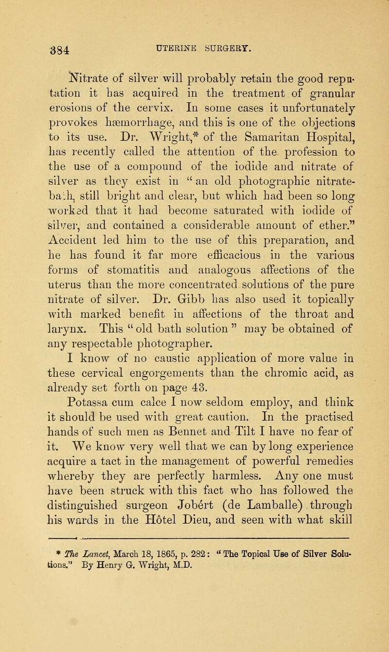 Nitrate of silver will probably retain the good repu- tation it has acquired in the treatment of granular erosions of the cervix. In some cases it unfortunately provokes haemorrhage, and this is one of the objections to its use. Dr. Wright,* of the Samaritan Hospital, has recently called the attention of the profession to the use of a compound of the iodide and nitrate of silver as they exist in  an old photographic nitrate- balh, still bright and clear, but which had been so long worked that it had become saturated with iodide of silver, and contained a considerable amount of ether. Accident led him to the use of this preparation, and he has found it far more efficacious in the various forms of stomatitis and analogous affections of the uterus than the more concentrated solutions of the pure nitrate of silver. Dr. Gibb has also used it topically with marked benefit in affections of the throat and larynx. This  old bath solution  may be obtained of any respectable photographer. I know of no caustic application of more value in these cervical engorgements than the chromic acid, as already set forth on page 43. Potassa cum calce I now seldom employ, and think it should be used with great caution. In the practised hands of such men as Bennet and Tilt I have no fear of it. We know very well that we can by long experience acquire a tact in the management of powerful remedies whereby they are perfectly harmless. Any one must have been struck with this fact who has followed the distinguished surgeon Jobert (de Lamballe) through his wards in the Hotel Dieu, and seen with what skill * The Lancet, March 18, 1865, p. 282:  The Topical Use of Silver Solu- tions. By Henry G. Wright, M.D.