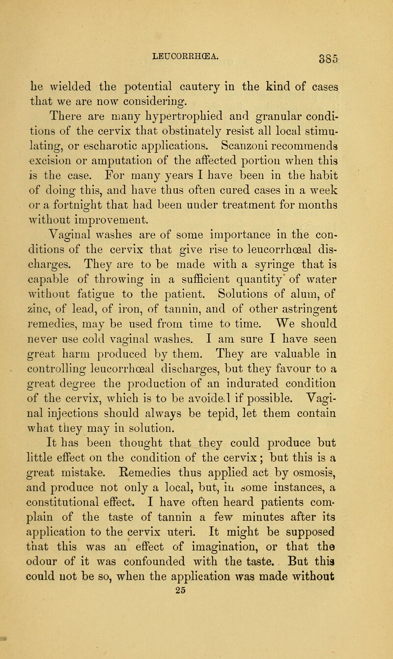 he wielded the potential cautery in the kind of cases that we are now considering. There are many hypertrophied and granular condi- tions of the cervix that obstinately resist all local stimu- lating, or escharotic applications. Scanzoni recommends excision or amputation of the affected portion when this is the case. For many years I have been in the habit of doing this, and have thus often cured cases in a week or a fortnight that had been under treatment for months without improvement. Vaginal washes are of some importance in the con- ditions of the cervix that give rise to leucorrhceal dis- charges. They are to be made with a syringe that is capable of throwing in a sufficient quantity* of water without fatigue to the patient. Solutions of alum, of zinc, of lead, of iron, of tannin, and of other astringent remedies, may be used from time to time. We should never use cold vaginal washes. I am sure I have seen great harm produced by them. They are valuable in controlling leucorrhceal discharges, but they favour to a great degree the production of an indurated condition of the cervix, which is to be avoidevl if possible. Vagi- nal injections should always be tepid, let them contain what they may in solution. It has been thought that they could produce but little effect on the condition of the cervix; but this is a great mistake. Remedies thus applied act by osmosis, and produce not only a local, but, in some instances, a constitutional effect. I have often heard patients com- plain of the taste of tannin a few minutes after its application to the cervix uteri. It might be supposed that this was an effect of imagination, or that the odour of it was confounded with the taste. But this could not be so, when the application was made without 25