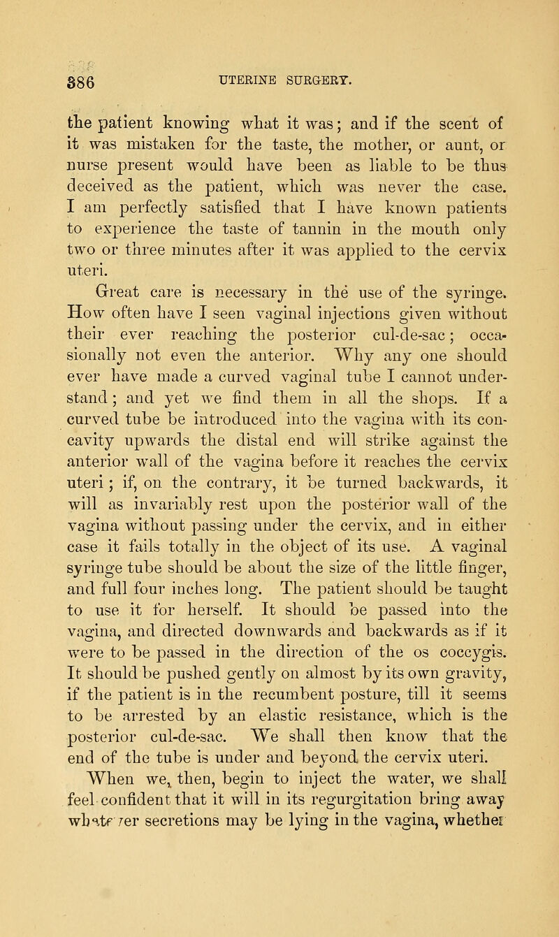 tlie patient knowing what it was; and if the scent of it was mistaken for the taste, the mother, or aunt, or nurse present would have been as liable to be thus deceived as the patient, which was never the case. I am perfectly satisfied that I have known patients to experience the taste of tannin in the mouth only two or three minutes after it was applied to the cervix uteri. Great care is necessary in the use of the syringe. How often have I seen vaginal injections given without their ever reaching the posterior cul-de-sac; occa- sionally not even the anterior. Why any one should ever have made a curved vaginal tube I cannot under- stand ; and yet we find them in all the shops. If a curved tube be introduced into the vagina with its con- cavity upwards the distal end will strike against the anterior wall of the vagina before it reaches the cervix uteri; if, on. the contrary, it be turned backwards, it will as invariably rest upon the posterior wall of the vagina without passing under the cervix, and in either case it fails totally in the object of its use. A vaginal syringe tube should be about the size of the little finger, and full four inches long. The patient should be taught to use it for herself. It should be passed into the vagina, and directed downwards and backwards as if it were to be passed in the direction of the os coccygis. It should be joushed gently on almost by its own gravity, if the patient is in the recumbent posture, till it seems to be arrested by an elastic resistance, which is the posterior cul-de-sac. We shall then know that the end of the tube is under and beyond the cervix uteri. When we, then, begin to inject the water, we shall feel confident that it will in its regurgitation bring away whntr/er secretions may be lying in the vagina, whether
