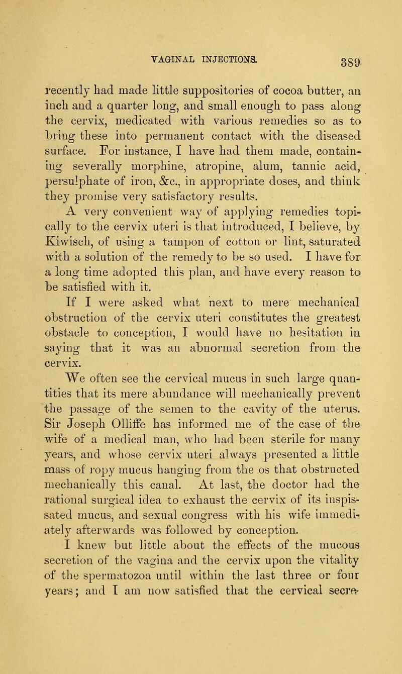 recently had made little suppositories of cocoa butter, au inch and a quarter long, and small enough to pass along the cervix, medicated with various remedies so as to bring these into permanent contact with the diseased surface. For instance, I have had them made, contain- ing severally morphine, atropine, alum, tannic acid, persulphate of iron, &c, in appropriate doses, and think they promise very satisfactory results. A very convenient way of applying remedies topi- cally to the cervix uteri is that introduced, I believe, by Kiwisch, of using a tampon of cotton or lint, saturated with a solution of the remedy to be so used. I have for a long time adopted this plan, and have every reason to be satisfied with it. If I were asked what next to mere mechanical obstruction of the cervix uteri constitutes the greatest obstacle to conception, I would have no hesitation in saying that it was an abnormal secretion from the cervix. We often see the cervical mucus in such large quan- tities that its mere abundance will mechanically prevent the passage of the semen to the cavity of the uterus. Sir Joseph Olliffe has informed me of the case of the wife of a medical man, who had been sterile for many years, and whose cervix uteri always presented a little mass of ropy mucus hanging from the os that obstructed mechanically this canal. At last, the doctor had the rational surgical idea to exhaust the cervix of its inspis- sated mucus, and sexual congress with his wife immedi- ately afterwards was followed by conception. I knew but little about the effects of the mucous secretion of the vagina and the cervix upon the vitality of the spermatozoa until within the last three or four years; and I am now satisfied that the cervical seem