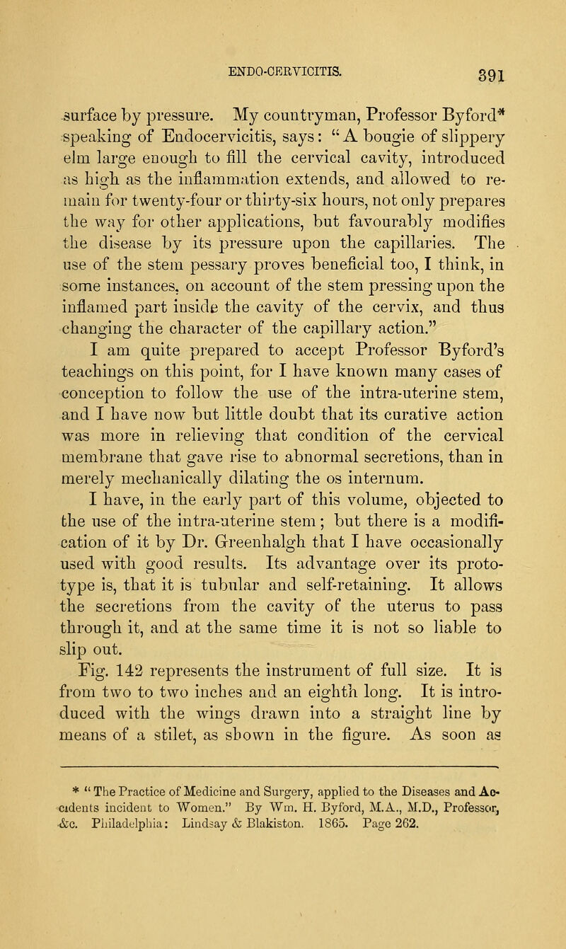 ENDO-OERVIOITIS. 39 j surface by pressure. My countryman, Professor Byford* speaking of Endocervicitis, says:  A bougie of slippery elm large enough to fill the cervical cavity, introduced as high as the inflammation extends, and allowed to re- main for twenty-four or thirty-six hours, not only prepares the way for other applications, but favourably modifies the disease by its pressure upon the capillaries. The use of the stem pessary proves beneficial too, I think, in some instances, on account of the stem pressing upon the inflamed part inside the cavity of the cervix, and thus changing the character of the capillary action. I am quite prepared to accept Professor Byford's teachings on this point, for I have known many cases of conception to follow the use of the intra-uterine stem, and I have now but little doubt that its curative action was more in relieving that condition of the cervical membrane that gave rise to abnormal secretions, than in merely mechanically dilating the os internum. I have, in the early part of this volume, objected to the use of the intra-uterine stem; but there is a modifi- cation of it by Dr. Greenhalgh that I have occasionally used with good results. Its advantage over its proto- type is, that it is tubular and self-retaining. It allows the secretions from the cavity of the uterus to pass through it, and at the same time it is not so liable to slip out. Fig. 142 represents the instrument of full size. It is from two to two inches and an eighth long. It is intro- duced with the wings drawn into a straight line by means of a stilet, as shown in the figure. As soon as *  The Practice of Medicine and Surgery, applied to the Diseases and Ac- cidents incident to Women. By Wm, H. Byford, M.A., M.D., Professor, Ac. Philadelphia: Lindsay & Blakiston. 1865. Page 262.
