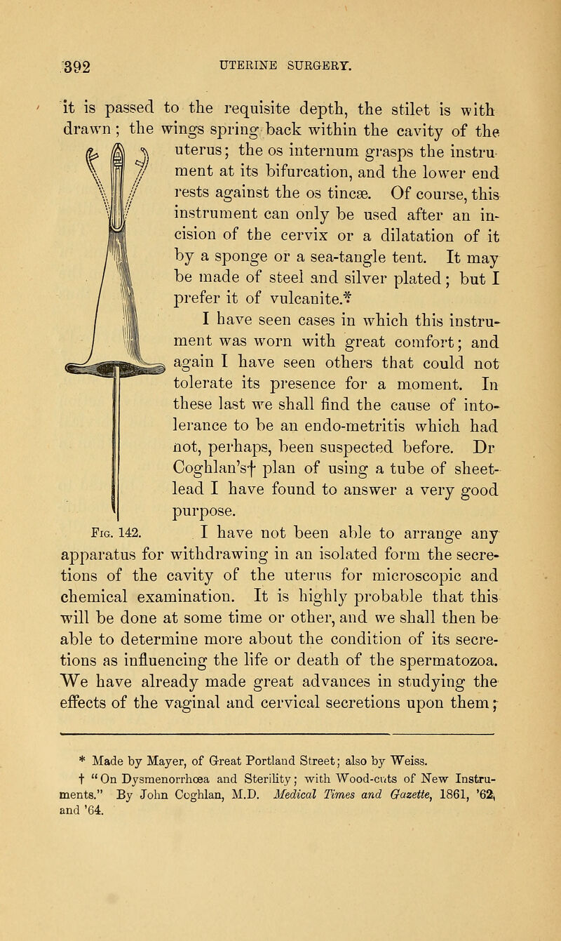 it is passed to the requisite depth, the stilet is with drawn ; the wings spring back within the cavity of the •j. uterus; the os internum grasps the instru- ment at its bifurcation, and the lower end rests against the os tincse. Of course, this instrument can only be used after an in- cision of the cervix or a dilatation of it by a sponge or a sea-tangle tent. It may be made of steel and silver plated; but I prefer it of vulcanite* I have seen cases in which this instru- ment was worn with great comfort; and again I have seen others that could not tolerate its presence for a moment. In these last we shall find the cause of into- lerance to be an endo-metritis which had not, perhaps, been suspected before. Dr Coghlan'sf plan of using a tube of sheet- lead I have found to answer a very good purpose. I have not been able to arrange any apparatus for withdrawing in an isolated form the secre- tions of the cavity of the uterus for microscopic and chemical examination. It is highly probable that this will be done at some time or other, and we shall then be able to determine more about the condition of its secre- tions as influencing the life or death of the spermatozoa. We have already made great advances in studying the effects of the vaginal and cervical secretions upon them; Fig. 142. * Made by Mayer, of Great Portland Street; also by Weiss. t  On Dysmenorrhea and Sterility; with Wood-cats of New Instru- ments. By John Coghlan, M.D. Medical Times and Gazette, 1861, '62, and '64.