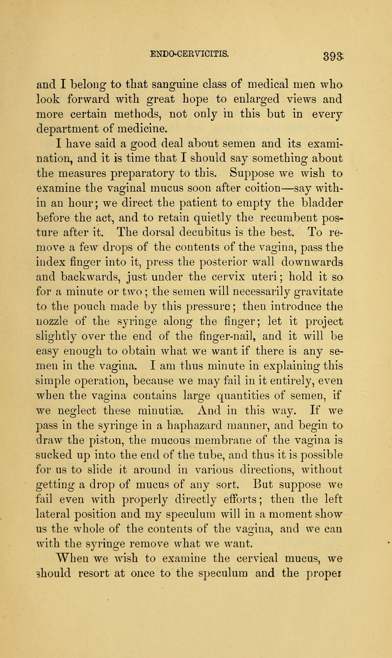 ENDO-CERVICITIS. 39£ and I belong to that sanguine class of medical men who look forward with great hope to enlarged views and more certain methods, not only in this but in every department of medicine. I have said a good deal about semen and its exami- nation, and it is time that I should say something about the measures preparatory to this. Suppose we wish to examine the vaginal mucus soon after coition—say with- in an hour; we direct the patient to empty the bladder before the act, and to retain quietly the recumbent pos- ture after it. The dorsal decubitus is the best. To re- move a few drops of the contents of the vagina, pass the- index finger into it, press the posterior wall downwards and backwards, just under the cervix uteri; hold it so for a minute or two ; the semen will necessarily gravitate to the pouch made by this pressure; then introduce the nozzle of the syringe along the finger; let it project slightly over the end of the finger-nail, and it will be easy enough to obtain what we want if there is any se- men in the vagina. I am thus minute in explaining this simple operation, because we may fail in it entirely, even when the vagina contains large quantities of semen, if we neglect these minutiae. And in this way. If we pass in the syringe in a haphazard manner, and begin to draw the piston, the mucous membrane of the vagina is sucked up into the end of the tube, and thus it is possible for us to slide it around in various directions, without getting a drop of mucus of any sort. But suppose we fail even with properly directly efforts; then the left lateral position and my speculum will in a moment show us the whole of the contents of the vagina, and we can with the svrin^e remove what we want. When we wish to examine the cervical mucus, we should resort at once to the speculum and the proper