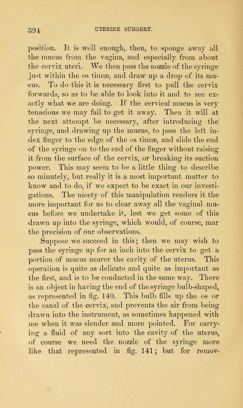 position. It is well enough, then, to sponge away all the mucus from the vagina, and especially from about the cervix uteri. We then pass the nozzle of the syringe just within the os tincse, and draw up a drop of its mu- cus. To do this it is necessary first to pull the cervix forwards, so as to be able to look into it and to see ex- actly what we are doing. If the cervical mucus is very tenacious we may fail to get it away. Then it will at the next attempt be necessary, after introducing the syringe, and drawing up the mucus, to pass the left in- dex finger to the edge of the os tinea?, and slide the end of the syringe on to the end of the finger without raising it from the surface of the cervix, or breaking its suction power. This may seem to be a little thing to describe so minutely, but really it is a most important matter to know and to do, if we expect to be exact in our investi- gations. The nicety of this manipulation renders it the more important for us to clear away all the vaginal mu- cus before we undertake it, lest we get some of this drawn up into the syringe, which would, of course, mar the precision of our observations. Suppose we succeed in this; then we may wish to pass the syringe up for an inch into the cervix to get a portion of mucus nearer the cavity of the uterus. This operation is quite as delicate and quite as important as the first, and is to be conducted in the same way. There is an object in having the end of the syringe bulb-shaped, as represented in fig. 140. This bulb fills up the os or the canal of the cervix, and prevents the air from being drawn into the instrument, as sometimes happened with me when it was slender and more pointed. For carry- ing a fluid of any sort into the cavity of the uterus, of course we need the nozzle of the syringe more like that represented in fig. 141; but for reraov-