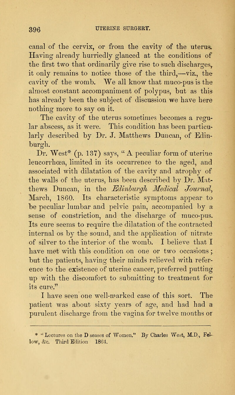 canal of the cervix, or from the cavity of the uterus, Having already hurriedly glanced at the conditions of the first two that ordinarily give rise to such discharges,, it only remains to notice those of the third,—viz., the cavity of the womb. We all know that muco-pus is the almost constant accompaniment of polypus, but as this has already been the subject of discussion we have here nothing more to say on it. The cavity of the uterus sometimes becomes a regu- lar abscess, as it were. This condition has been particu- larly described by Dr. J. Matthews Duncan, of Edin- burgh. Dr. West* (p. 137) says,  A peculiar form of uterine leucorrhcea, limited in its occurrence to the aged, and associated with dilatation of the cavity and atrophy of the walls of the uterus, has been described by Dr. Mat- thews Duncan, in the JEdinbargli Medical Journal, March, 1860. Its characteristic symptoms appear to be peculiar lumbar and pelvic pain, accompanied by a sense of constriction, and the discharge of muco-pus. Its cure seems to require the dilatation of the contracted internal os b}~ the sound, and the application of nitrate of silver to the interior of the womb. I believe that I have met with this condition on one or two occasions;: but the patients, having their minds relieved with refer- ence to the existence of uterine cancer, preferred putting up with the discomfort to submitting to treatment for its cure. I have seen one wrell-marked case of this sort. The patient was about sixty years of age, and had had a purulent discharge from the vagina for twelve months or * Lectures on the D'seases of Women. By Charles West, M.D., Fel- low, &c. Third Edition 1864.