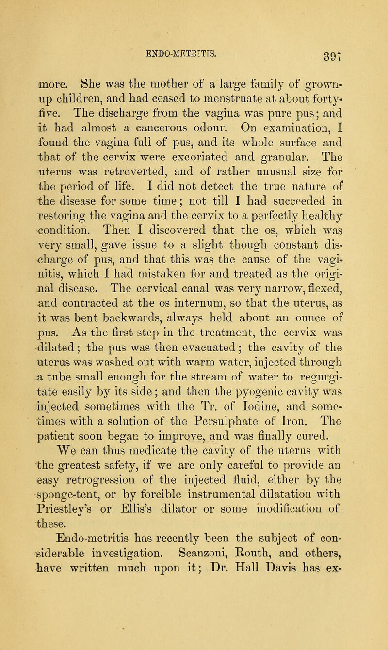 more. She was the mother of a large family of grown- up children, and had ceased to menstruate at about forty- five. The discharge from the vagina was pure pus; and it had almost a cancerous odour. On examination, I found the vagina full of pus, and its whole surface and that of the cervix were excoriated and granular. The uterus was retroverted, and of rather unusual size for the period of life. I did not detect the true nature of the disease for some time; not till I had succeeded in restoring the vagina and the cervix to a perfectly healthy condition. Then I discovered that the os, which was very small, gave issue to a slight though constant dis- charge of pus, and that this was the cause of the vagi- nitis, which I had mistaken for and treated as the origi- nal disease. The cervical canal was very narrow, flexed, and contracted at the os internum, so that the uterus, as it was bent backwards, always held about an ounce of pus. As the first step in the treatment, the cervix was dilated; the pus was then evacuated; the cavity of the uterus was washed out with warm water, injected through a tube small enough for the stream of water to regurgi- tate easily by its side; and then the pyogenic cavity was injected sometimes with the Tr. of Iodine, and some- times with a solution of the Persulphate of Iron. The patient soon began to improve, and was finally cured. We can thus medicate the cavity of the uterus with the greatest safety, if we are only careful to provide an easy retrogression of the injected fluid, either by the sponge-tent, or by forcible instrumental dilatation with Priestley's or Ellis's dilator or some modification of these. Endo-metritis has recently been the subject of con- siderable investigation. Scanzoni, Routh, and others, have written much upon it; Dr. Hall Davis has ex-