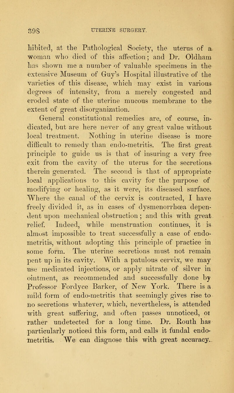 hibited, at the Pathological Society, the uterus of a woman who died of this affection; and Dr. Oldham has shown me a number of valuable specimens in the extensive Museum of Guy's Hospital illustrative of the varieties of this disease, which may exist in various degrees of intensity, from a merely congested and eroded state of the uterine mucous membrane to the extent of great disorganization. General constitutional remedies are, of course, in- dicated, but are here never of any great value without local treatment. Nothing in uterine disease is more difficult to remedy than endo-metritis. The first great principle to guide us is that of insuring a very free exit from the cavity of the uterus for the secretions therein generated. The second is that of appropriate local applications to this cavity for the purpose of modifying or healing, as it were, its diseased surface, Where the canal of the cervix is contracted, I have freely divided it, as in cases of dysmenorrhcea depen- dent upon mechanical obstruction ; and this with great relief. Indeed, while menstruation continues, it is almost impossible to treat successfully a case of endo- metritis, without adopting this principle of practice in some form. The uterine secretions must not remain pent up in its cavity. With a patulous cervix, we may use medicated injections, or apply nitrate of silver in ointment, as recommended and successfully done by Professor Fordyce Barker, of New York. There is a. mild form of endo-metritis that seemingly gives rise to no secretions whatever, which, nevertheless, is attended with great suffering, and often passes unnoticed, 01 rather undetected for a long time. Dr. Routh has particularly noticed this form, and calls it fundal endo- metritis. We can diagnose this with great accuracy.