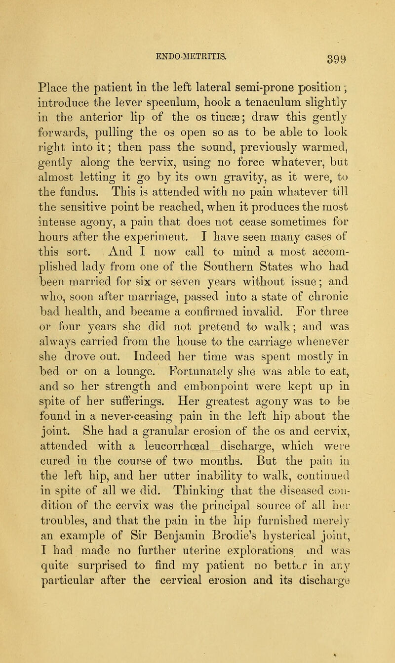 Place the patient in the left lateral semi-prone position; introduce the lever speculum, hook a tenaculum slightly in the anterior lip of the os tincse; draw this gently forwards, pulling the os open so as to be able to look right into it; then pass the sound, previously warmed, gently along the 'cervix, using no force whatever, but almost letting it go by its own gravity, as it were, to the fundus. This is attended with no pain whatever till the sensitive point be reached, when it produces the most intense agony, a pain that does not cease sometimes for hours after the experiment. I have seen many cases of this sort. And I now call to mind a most accom- plished lady from one of the Southern States who had been married for six or seven years without issue; and who, soon after marriage, passed into a state of chronic bad health, and became a confirmed invalid. For three or four years she did not pretend to walk; and was always carried from the house to the carriage whenever she drove out. Indeed her time was spent mostly in bed or on a lounge. Fortunately she was able to eat, and so her strength and embonpoint were kept up in spite of her sufferings. Her greatest agony was to be found in a never-ceasing pain in the left hip about the joint. She had a granular erosion of the os and cervix, attended with a leucorrhceal discharge, which were cured in the course of two months. But the pain in the left hip, and her utter inability to walk, continued in spite of all we did. Thinking that the diseased con- dition of the cervix was the principal source of all her troubles, and that the pain in the hip furnished merely an example of Sir Benjamin Brodie's hysterical joint, I had made no further uterine explorations md was quite surprised to find my patient no better in any particular after the cervical erosion and its discharge