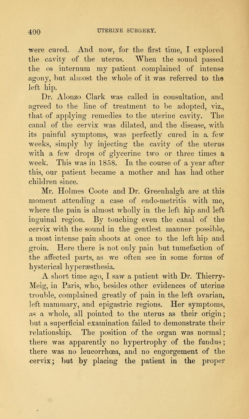 were cured. And now, for the first time, I explored the cavity of the uterus. When the sound passed the os internum ray patient complained of intense agony, but almost the whole of it was referred to the left hip. Dr. Alonzo Clark was called in consultation, and ngreed to the line of treatment to be adopted, viz., that of applying remedies to the uterine cavity. The canal of the cervix was dilated, and the disease, with its painful symptoms, was perfectly cured in a few weeks, simply by injecting the cavity of the uterus with a few drops of glycerine two or three times a week. This was in 1858. In the course of a year after this, our patient became a mother and has had other children since. Mr. Holmes Coote and Dr. Greenhalodi are at this moment attending a case of endo-metritis with me, where the pain is almost wholly in the left hip and left inguinal region. By touching even the canal of the cervix with the sound in the gentlest manner possible, a most intense pain shoots at once to the left hip and groin. Here there is not only pain but tumefaction of the affected parts, as we often see in some forms of hysterical hyperesthesia. A short time ago, I saw a patient with Dr. Thierry- Meig, in Paris, who, besides other evidences of uterine trouble, complained greatly of pain in the left ovarian, left mammary, and epigastric regions. Her symptoms, as a whole, all pointed to the uterus as their origin; but a superficial examination failed to demonstrate their relationship. The position of the organ was normal; there was apparently no hypertrophy of the fundus; there was no leucorrhoea, and no engorgement of the cervix; but by placing the patient in the proper