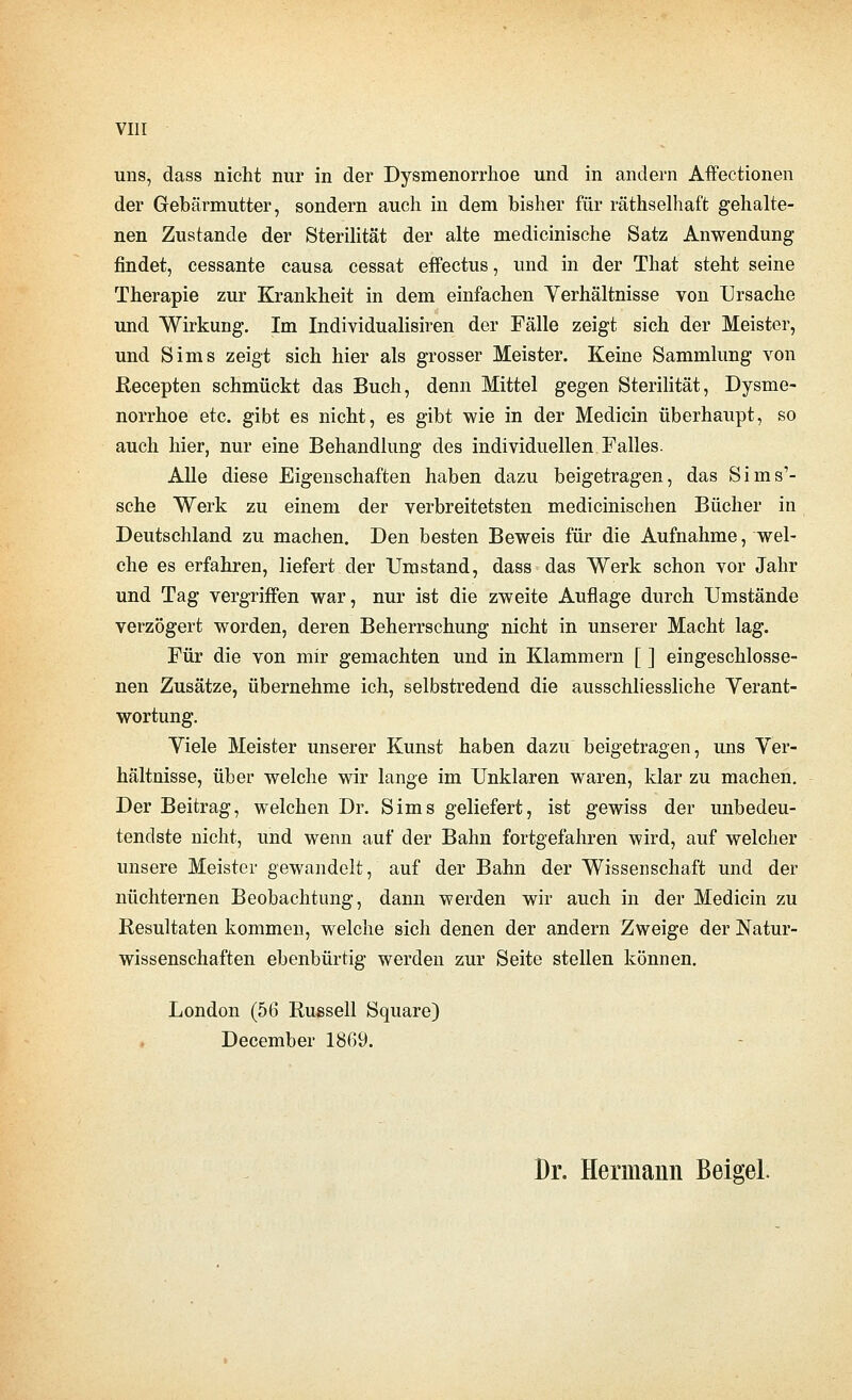 uns, dass nicht nur in der Dysmenorrhoe und in andern Affectionen der Gebärmutter, sondern auch in dem bisher für räthselhaft gehalte- nen Zustande der Sterilität der alte medicinische Satz Anwendung findet, cessante causa cessat effectus, und in der That steht seine Therapie zur Krankheit in dem einfachen Verhältnisse von Ursache und Wirkung. Im Individualisiren der Fälle zeigt sich der Meister, und Sims zeigt sich hier als grosser Meister. Keine Sammlung von Recepten schmückt das Buch, denn Mittel gegen Sterihtät, Dysme- norrhoe etc. gibt es nicht, es gibt wie in der Medicin überhaupt, so auch hier, nur eine Behandlung des individuellen Falles. Alle diese Eigenschaften haben dazu beigetragen, das Sims'- sche Werk zu einem der verbreitetsten medicinischen Bücher in Deutschland zu machen. Den besten Beweis für die Aufnahme, wel- che es erfahren, liefert der Umstand, dass das Werk schon vor Jahr und Tag vergriffen war, nur ist die zweite Auflage durch Umstände verzögert worden, deren Beherrschung nicht in unserer Macht lag. Für die von mir gemachten und in Klammern [ ] eingeschlosse- nen Zusätze, übernehme ich, selbstredend die ausschliessliche Verant- wortung. Viele Meister unserer Kunst haben dazu beigetragen, uns Ver- hältnisse, über welclie wir lange im Unklaren waren, klar zu machen. Der Beitrag, welchen Dr. Sims geliefert, ist gewiss der unbedeu- tendste nicht, und wenn auf der Bahn fortgefahren wird, auf welcher unsere Meister gewandelt, auf der Bahn der Wissenschaft und der nüchternen Beobachtung, dann werden wir auch in der Medicin zu Resultaten kommen, welche sich denen der andern Zweige der Natur- wissenschaften ebenbürtig werden zur Seite stellen können. London (56 Russell Square) December 1869. Dr. Hermann Bekel.