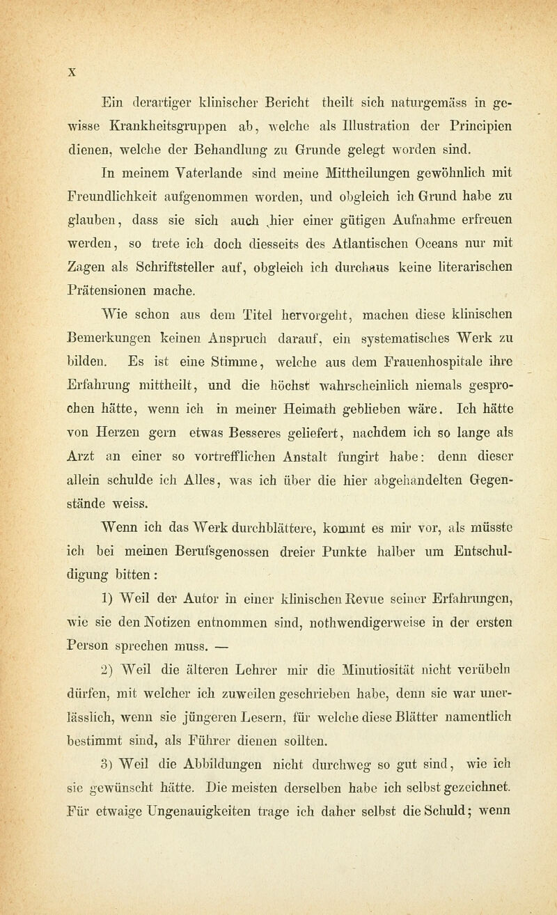 Ein derartiger klinischer Bericht theilt sich naturgemäss in ge- wisse Krankheitsgruppen ab, welche als Illustration der Principien dienen, welche der Behandlung zu Grunde gelegt worden sind. In meinem Vaterlande sind meine Mittheilungen gewöhnlich mit Freundlichkeit aufgenommen worden, und obgleich ich Grund habe zu glauben, dass sie sich auch ^hier einer gütigen Aufnahme erfreuen werden, so trete ich doch diesseits des Atlantischen Oceans nur mit Zagen als Schriftsteller auf, obgleich ich durchaus keine literarischen Prätensionen mache. Wie schon aus dem Titel hervorgeht, machen diese klinischen Bemerkungen keinen Anspruch darauf, ein systematisches Werk zu bilden. Es ist eine Stimme, welche aus dem Frauenhospitale ihre Erfahrung mittheilt, und die höchst wahrscheinlich niemals gespro- chen hätte, wenn ich in meiner Heimath geblieben wäre. Ich hätte von Herzen gern etwas Besseres geliefert, nachdem ich so lange als Arzt an einer so vortrefflichen Anstalt fungirt habe: denn dieser allein schulde ich Alles, was ich über die hier abgehandelten Gegen- stände weiss. Wenn ich das Werk durchblättere, kommt es mir vor, als müsste ich bei meinen Berufsgenossen dreier Punkte halber um Entschul- digung bitten: 1) Weil der Autor in einer klinischen Revue seiner Erfahrungen, wie sie den Notizen entnommen sind, nothwendigerweise in der ersten Person sprechen muss. — 2) Weil die älteren Lehrer mir die Minutiosität nicht verübeln dürfen, mit welcher ich zuweilen geschrieben habe, denn sie war uner- lässiich, wenn sie jüngeren Lesern, für welche diese Blätter namentlich bestimmt sind, als Fülirer dienen sollten. 3) Weil die Abbildungen nicht durchweg so gut sind, wie ich sie gewünscht hätte. Die meisten derselben habe ich selbst gezeichnet. Für etwaige Ungenauigkeiten trage ich daher selbst die Schuld; wenn