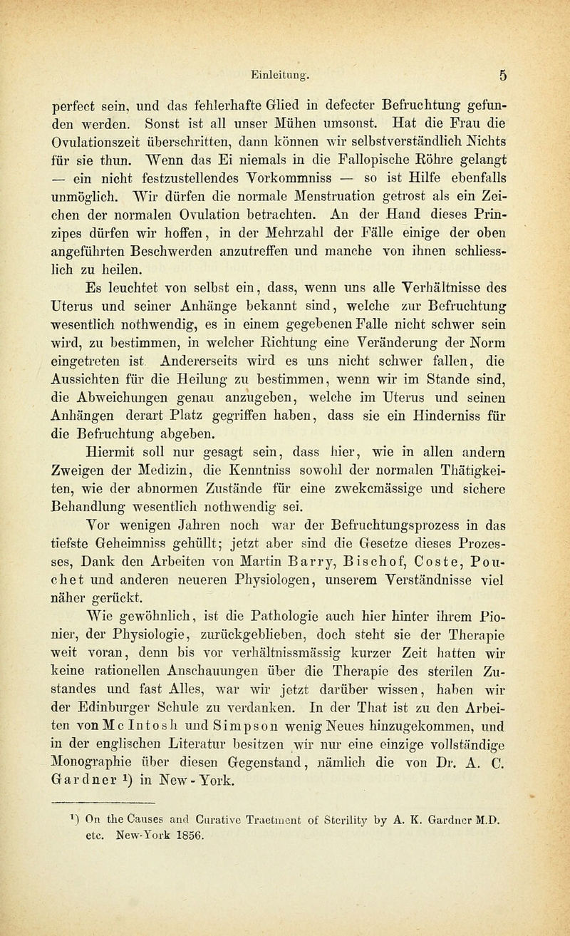 perfect sein, und das fehlerhafte Glied in defecter Befruchtung gefun- den werden. Sonst ist all unser Mühen umsonst. Hat die Frau die Ovulationszeit überschritten, dann können wir selbstverständlich Nichts für sie thun. Wenn das Ei niemals in die Fallopische Röhre gelangt — ein nicht festzustellendes Yorkommniss — so ist Hilfe ebenfalls unmöglich. Wir dürfen die normale Menstruation getrost als ein Zei- chen der normalen Ovulation betrachten. An der Hand dieses Prin- zipes dürfen wir hoffen, in der Mehrzahl der Fälle einige der oben angeführten Beschwerden anzutreffen und manche von ihnen schliess- lich zu heilen. Es leuchtet von selbst ein, dass, wenn uns alle Verhältnisse des Uterus und seiner Anhänge bekannt sind, welche zur Befruchtung wesentlich nothwendig, es in einem gegebenen Falle nicht schwer sein wird, zu bestimmen, in welcher Richtung eine Veränderung der Norm eingetreten ist. Andererseits wird es uns nicht schwer fallen, die Aussichten für die Heilung zu bestimmen, wenn wir im Stande sind, die Abweichungen genau anzugeben, welche im Uterus und seinen Anhängen derart Platz gegriffen haben, dass sie ein Hinderniss für die Befruchtung abgeben. Hiermit soll nur gesagt sein, dass hier, wie in allen andern Zweigen der Medizin, die Kenntniss sowohl der normalen Thätigkei- ten, wie der abnormen Zustände für eine zwekcmässige und sichere Behandlung wesentlich nothwendig sei. Vor wenigen Jahren noch war der Befruchtungsprozess in das tiefste Geheimniss gehüllt; jetzt aber sind die Gesetze dieses Prozes- ses, Dank den Arbeiten von Martin Barry, Bischof, Coste, Pou- chet und anderen neueren Physiologen, unserem Verständnisse viel näher gerückt. Wie gewöhnlich, ist die Pathologie auch hier hinter ihrem Pio- nier, der Physiologie, zurückgeblieben, doch steht sie der Therapie weit voran, denn bis vor verhältnissmässig kurzer Zeit hatten wir keine rationellen Anschauungen über die Therapie des sterilen Zu- standes und fast Alles, war wir jetzt darüber wissen, haben wir der Edinburger Schule zu verdanken. In der That ist zu den Arbei- ten vonMcIntosli und Simpson wenig Neues hinzugekommen, und in der englischen Literatur besitzen wir nur eine einzige vollständige Monographie über diesen Gegenstand, nämlich die von Dr. A. C. Gardner i) in New-York. ^) On the Causes and Ciu-ativo Traefcment of Sterility by A. K. Gardner M.D. etc. New-York 1856.