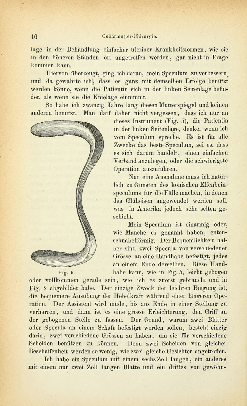 läge in der Behandlung einfaclier uteriner Krankheitsformen, wie sie in den höheren Ständen oft angetroffen werden, gar nicht in Frage kommen kann. Hiervon überzeugt, ging ich daran, mein Speculum zu verbessern und da gewahrte ich], dass es ganz mit demselben Erfolge benützt werden könne, wenn die Patientin sich in der linken Seitenlage befin- det, als wenn sie die Knielage einnimmt. So habe ich zwanzig Jahre lang diesen Mutterspiegel und keinen anderen benutzt. Man darf daher nicht vergessen, dass ich nur an dieses Instrument (Fig. 5), die Patientin in der linken Seitenlage, denke, wenn ich vom Speculum spreche. Es ist für alle Zwecke das beste Speculum, sei es, dass es sich darum handelt, einen einfachen Verband anzulegen, oder die schwierigste Operation auszuführen. Nur eine Ausnahme muss ich natür- lich zu Gunsten des konischen Elfenbein- speculums für die Fälle machen, in denen das Glüheisen angewendet werden soll, was in Amerika jedoch sehr selten ge- schieht. Mein Speculum ist einarmig oder, wie Manche es genannt haben, enten- schnabelförmig. Der Bequemlichkeit hal- ber sind zwei Specula von verschiedener Grösse an eine Handhabe befestigt, jedes an einem Ende derselben. Diese Hand- oder vollkommen gerade sein, wie ich es zuerst gebraucht und in Fig. 2 abgebildet habe. Der einzige Zweck der leichten Biegung ist, die bequemere Ausübung der Hebelkraft während einer längeren Ope- ration. Der Assistent wird müde, bis ans Ende in einer Stellung zu verharren, und dann ist es eine grosse Erleichterung, den Griff an der gebogenen Stelle zu fassen. Der Grund, warum zwei Blätter oder Specula an einem Schaft befestigt werden sollen, besteht einzig darin, zwei verschiedene Grössen zu haben, um sie für verschiedene Scheiden benützen zu können. Denn zwei Scheiden von gleicher Beschaffenheit werden so wenig, wie zwei gleiche Gesichter angetroffen. Ich habe ein Speculum mit einem sechs Zoll langen, ein anderes mit einem nur zwei Zoll langen Blatte und ein drittes von gewöhn-