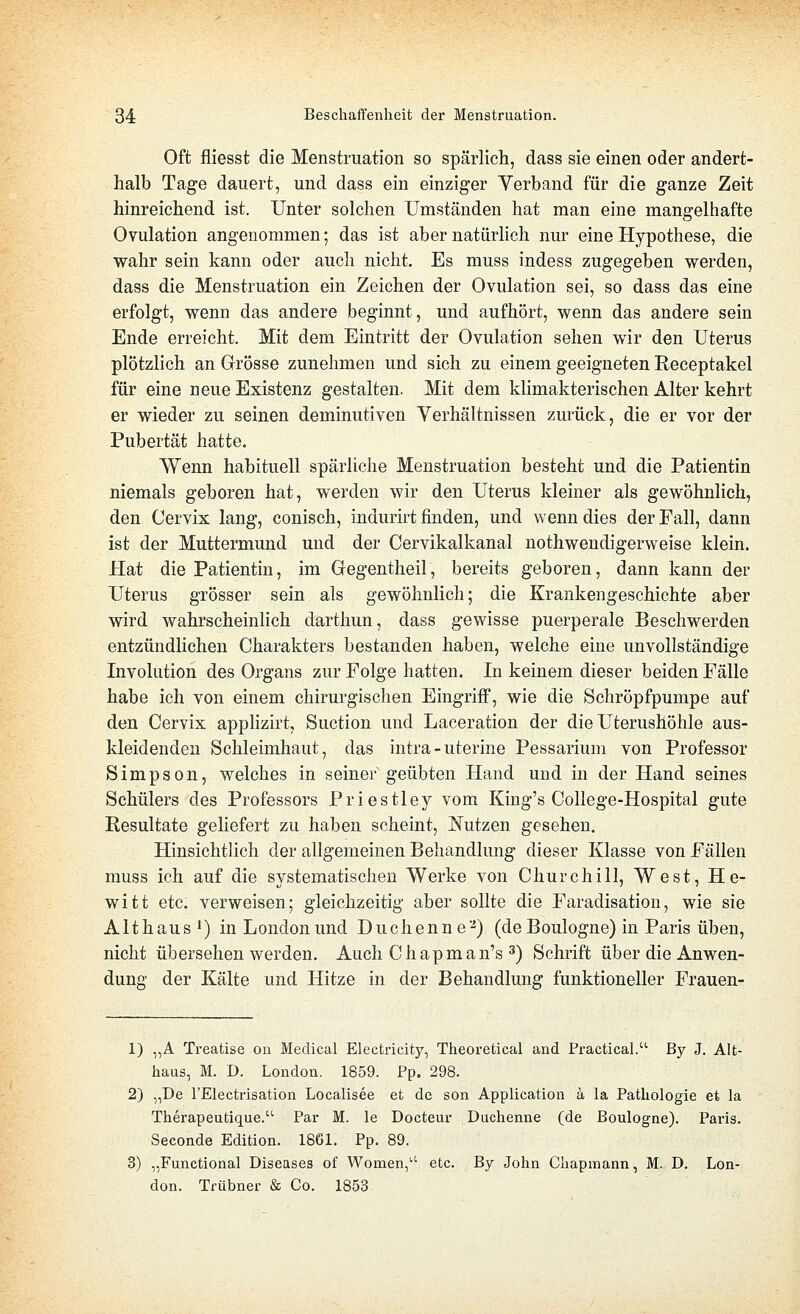 Oft fliesst die Menstruation so spärlich, dass sie einen oder andert- halb Tage dauert, und dass ein einziger Verband für die ganze Zeit hinreichend ist. Unter solchen Umständen hat man eine mangelhafte Ovulation angenommen; das ist aber natürlich nur eine Hypothese, die wahr sein kann oder aucli nicht. Es muss indess zugegeben werden, dass die Menstruation ein Zeichen der Ovulation sei, so dass das eine erfolgt, wenn das andere beginnt, und aufhört, wenn das andere sein Ende erreicht. Mit dem Eintritt der Ovulation sehen wir den Uterus plötzlich an Grösse zunehmen und sich zu einem geeigneten Receptakel für eine neue Existenz gestalten. Mit dem klimakterischen Alter kehrt er wieder zu seinen deminutiven Verhältnissen zurück, die er vor der Pubertät hatte. Wenn habituell spärliche Menstruation besteht und die Patientin niemals geboren hat, werden wir den Uterus kleiner als gewöhnlich, den Cervix lang, conisch, indurirt finden, und wenn dies der Fall, dann ist der Muttermund und der Cervikalkanal nothwendigerweise klein. Hat die Patientin, im Gregentheil, bereits geboren, dann kann der Uterus grösser sein als gewöhnlich; die Krankengeschichte aber wird wahrscheinlich darthun, dass gewisse puerperale Beschwerden entzündlichen Charakters bestanden haben, welche eine unvollständige Involution des Organs zur Folge hatten. In keinem dieser beiden Fälle habe ich von einem chirurgischen Eingriff, wie die Schröpfpumpe auf den Cervix applizirt, Suction und Laceration der die Uterushöhle aus- kleidenden Schleimhaut, das intra-uterine Pessarium von Professor Simpson, welches in seiner geübten Hand und in der Hand seines Schülers des Professors Priestley vom King's College-Hospital gute Resultate geliefert zu haben scheint, Nutzen gesehen. Hinsichtlich der allgemeinen Behandlung dieser Klasse von Fällen muss ich auf die systematischen Werke von Churchill, West, H e- witt etc. verweisen; gleichzeitig aber sollte die Faradisation, wie sie Althaus 1) in London und Duchenne'-*) (deBoulogne) in Paris üben, nicht übersehen werden. Auch Chapman's 3) Schrift über die Anwen- dung der Kälte und Hitze in der Behandlung funktioneller Frauen- 1) „A Treatise on Medical Electricity, Theoretical and Practical. By J. Alt- haus, M. D. London. 1859. Pp. 298. 2) „De l'Electrisation Localisee et de son Application a la Pathologie et la Therapeutique. Par M. le Docteur Duchenne (de Boulogne). Pai'is. Seconde Edition. 1861. Pp. 89. 3) „Functional Diseases of Women, etc. By John Chapmann, M. D. Lon- don. Tfübner & Co. 1853