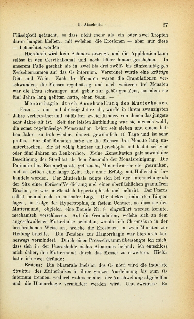 Flüssigkeit getaucht, so dass nicht mehr als ein oder zwei Tropfen daran hängen bleiben, mit welchen die Erosionen — aber nur diese — befeuchtet werden. Hierdurch wird kein Schmerz erzeugt, und die Applikation kann selbst in den Cervikalkanal und noch höher hinauf geschehen. In unserem Falle geschah sie in zwei bis drei zwölf- bis fünfzehntägigen Zwischenräumen auf das Os internum. Verordnet wurde eine kräftige Diät und Wein. Nach drei Monaten waren die Granulationen ver- schwunden, die Menses regelmässig und nach weiteren drei Monaten war die Frau schwanger und gebar zur gehörigen Zeit, nachdem sie fünf Jahre lang gelitten hatte, einen Sohn. — Menorrhagie durch Anschwellung des Mutterhalses. — Frau —, ein und dreissig Jahre alt, wurde in ihrem zwanzigsten Jahre verheirathet und ist Mutter zweier Kinder, von denen das jüngste acht Jahre alt ist. Seit der letzten Entbindung war sie niemals wohl; die sonst regelmässige Menstruation kehrt seit sieben und einem hal- ben Jahre zu früh wieder, dauert gewöhnlich 10 Tage und ist sehr profus. Vor fünf Monaten hatte sie die Menses drei Monate lang un- unterbrochen, Sie ist völhg blutleer und erschöpft und leidet seit vier oder fünf Jahren an Leukorrhoe. Meine Konsultation galt sowohl der Beseitigung der Sterilität als dem Zustande der Monatsreinigung. Die Patientin hat Eisenpräparate gebraucht, Mineralwässer etc. getrunken, und ist örtlich eine lange Zeit, aber ohne Erfolg, mit Höllenstein be- handelt worden. Der Mutterhals zeigte sich bei der Untersuchung als der Sitz einer fibrösen'Yerdickung und einer oberflächlichen granulären Erosion; er war beträchtlich hypertrophisch und indurirt. Der Uterus selbst befand sich in normaler Lage. Die dicken, indurirten Lippen lagen, in Folge der Hypertrophie, in festem Contact, so dass sie den Muttermund, obgleich eine Bougie 'Nt. 8 eingeführt werden konnte, mechanisch verschlossen. Auf die Granulation, welche sich an dem angeschwollenen Mutterhalse befanden, wandte ich Chromsäure in der beschriebenen Weise an, welche die Erosionen in zwei Monaten zur Heilung brachte. Die Tendenz zur Hämorrhagie war hierdurch kei- neswegs vermindert. Durch einen Pressschwamm überzeugte ich mich, dass sich in der Uterushöhle nichts Abnormes befand; ich entschloss mich daher, den Muttermund durch das Messer zu erweitern. Hiefür hatte ich zwei Gründe: Erstens: Die bilaterale Licision des Os uteri wird die indurirte Struktur des Mutterhalses in ihrer ganzen Ausdehnung bis zum Os internum trennen, wodurch wahrscheinlich der Anschwellung abgeholfen und die Hämorrhagie vermindert werden wird. Und zweitens: Es