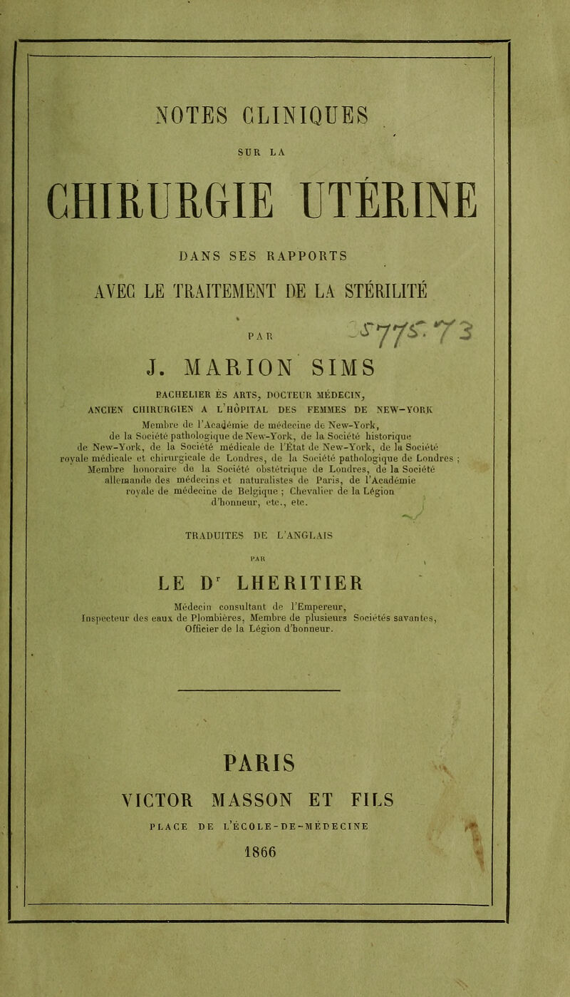 CHIRURGIE UTÉRINE DANS SES RAPPORTS AVEC LE TRAITEMENT DE LA STÉRILITÉ J. MARION SIMS BACHELIER ES ARTS, DOCTEUR MÉDECIN, ANCIEN CHIRURGIEN A l'hÙPITAL DES FEMMES DE NEW-YORJC Membre de l'Acadéinve de médecine de New-York, de la Société patliologiqiie de New-York, de la Société historique de New-York, de la Société médicale de l'État de New-Y'ork, de lu Société royale médicale et chirurgicale de Londres, de la Société pathologique de Londres ; Membre honoraire de la Société obstétrique de Londres, de la Société allemande des médecins et naturalistes de Paris, de l'Académie royale de médecine de Belgique ; Chevalier de la Légion d'honneur, etc., etc. TRADUITES DE L'ANGLAIS HA H I LE D^ LHERITIER Médecin consultant de l'Empereur, Inspecteur des eaux de Plombières, Membre de plusieurs Sociétés savantes. Officier de la Légion d'honneur. PARIS VICTOR MASSON ET FILS PLACE DE l'ÉCOLE-DE-MÉPECINE 1866