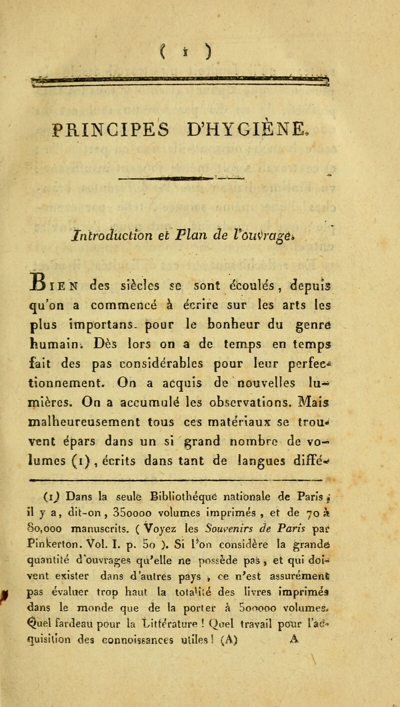 PRINCIPES D'HYGIENE, Introduction et Flan de Voirtragg* Ijien des siecles se sont ecoule^s, depuis qu'on a commence a ecrire sur les arts les plus importans. pour le bonheur du genre humain. Des lors on a de temps en temps fait des pas considerables pour leur perfee* tionnement. On a acquis de nouvelles lu« mleres. On a accumule' les observations. Mais malheureusement tous ces materiaux se trou> vent epars dans un si grand nombre de vo- lumes (i) , ecrits dans tant de langues differ (ij Dans la seule Bibliotheque nationale de Paris j il y a, dit-on, 35oooo volumes imprimes , et de 70 a 80,000 manuscrits. ( Voyez les Souvenirs de Paris par Pinkerton. Vol. I. p. 5o ). Si 1 on considere la grand© quantise d'ouvrages qu'elle ne possede pas , et qui doU vent exister dans d'autres pays , ce n'est assuremenS pas evaluer trop haut la tota'ile* des livres imprirnea dans le monde que de la porter a Sorvooo volumes?* ^uel fardeau pour la Litterature ! Quel travail pour Tad- quisiuon des eonnoissanees utiles! (A) A