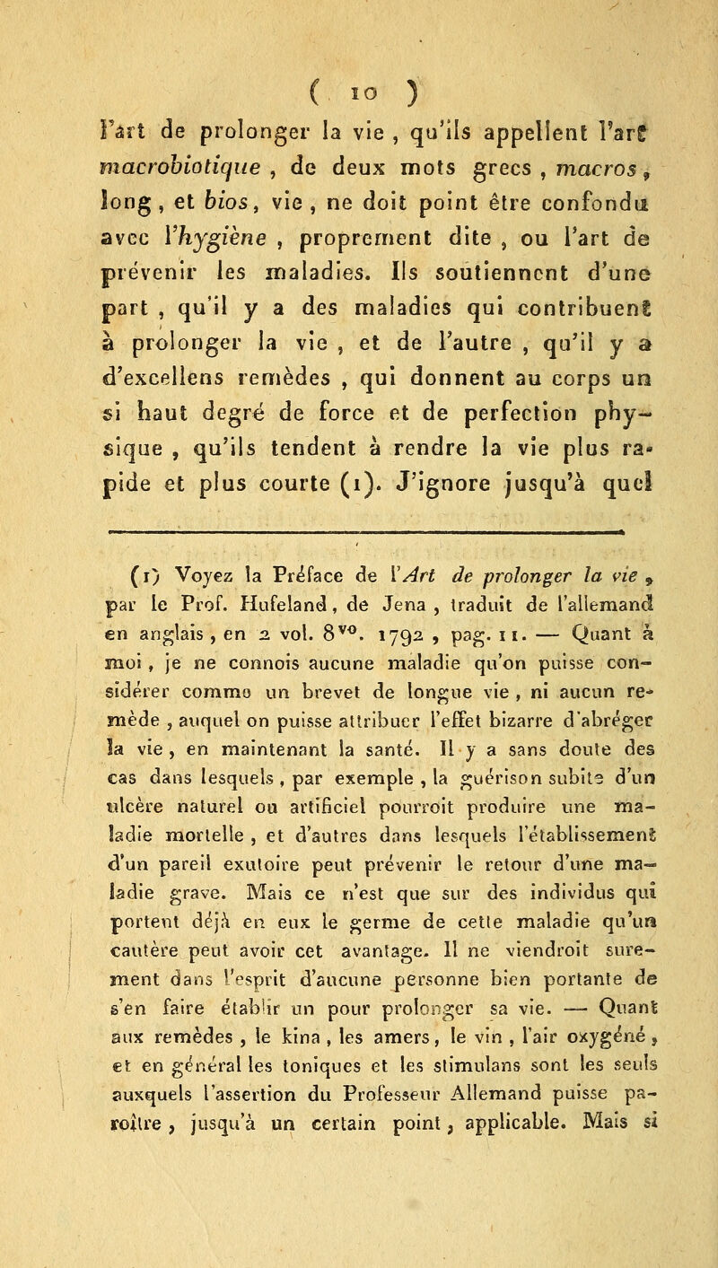 Fart de prolonger la vie , qu'ils appellent Tart macrobiotique , de deux mots grecs , macros, long, et bios, vie, ne doit point etre confonda avce Yhygiene , proprement dite , ou l'art de prevenir les maladies. lis soutiennent d'une part , qu'il y a des maladies qui contribuent a prolonger la vie , et de Tautre , qu'il y a d'excellens remedes , qui donnent au corps un si haut degre de force et de perfection phy- sique , qu'ils tendent a rendre la vie plus ra« pide et plus courte (i). J'ignore jusqu'a quel (i) Voyez la Preface de ['Art de prolonger la vie 9 par le Prof. Hufeland, de Jena , traduit de Tallemand en anglais , en 2. vol. 8vo. 1792 , pag. 11. — Quant a moi, je ne connois aucune maladle qu'on puisse con- siderer commo un brevet de longue vie , ni aucun re- mede , auquel on puisse attribuer l'effet bizarre d'abreger !a vie , en maintenant la sante. II y a sans doute des cas dans lesquels , par exemple , la guerison subite d'u'n ulcere naturel ou artificiel pourroit produire une ma- ladie morlelle , et d'autres dans lesquels l'etabli.ssemeni d'un pareil exutoire peut prevenir le retour d'une ma- ladie grave. Mais ce n'est que sur des individus qui portent deja en eux le germe de cetle maladie qu'ua cautere peut avoir cet avantage. II ne viendroit sure- ment dans I'esprit d'aucune personne bien portante de s'en faire etablir un pour prolonger sa vie. — Quant aux remedes , le kina , les amers, le vin , I'air oxygeVie, €t en general les toniques et les stimulans sont les seuls auxquels I'assertion du Professeur Allemand puisse pa- roilre, jusqu'a un certain point, applicable. Mais si