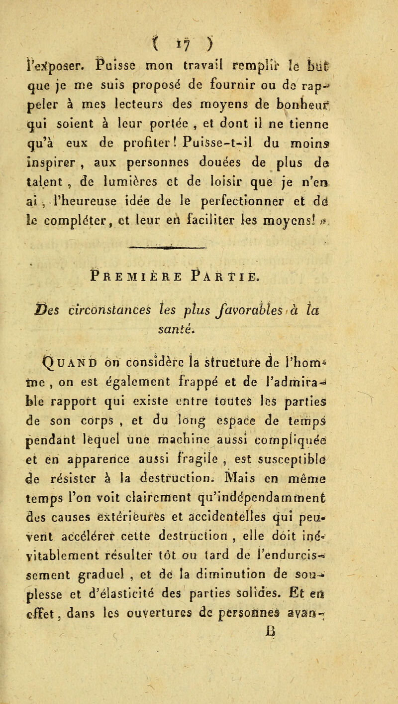 S'etfposer. Puisse mon travail remplir le but que je me suis propose de fournir ou de rap«* peler a mes lecteurs des moyens de bonbeur? qui soient a leur porte'e , el dont il ne tienne qu'a eux de profiler! Puisse-t-il du moins inspirer , aux personnes douees de plus do talent , de lumieres et de loisir que je n'era a.i-, - l'heureuse idee de le perfectionner et dd le completer, et leur en faciliter les moyens! >r. Premiere Par tie. 2)es circonstances les plus Javorahles a ta sanle. QuAND on considere la structure de I'hortt* ine , on est egalement frappe et de Tadmira* ble rapport qui existe entre toutes les parties de son corps , et du long espace de temps pendant lequel une machine aussi compfiquee et en apparence aussi fragile , est susceptible de resister a la destruction. Mais en meme temps Ton voit clairement qu'inddpendamment des causes exterieures et accidentelles qui peu- vent acceleref cette destruction , elle doit ine'- vitablement resulter tdt ou tard de rendurcis-* sement graduel , et de la diminution de sou-*' plesse et d'elasticite des parties sol ides. Et eft effet, dans les ouvertures de personnel avara-