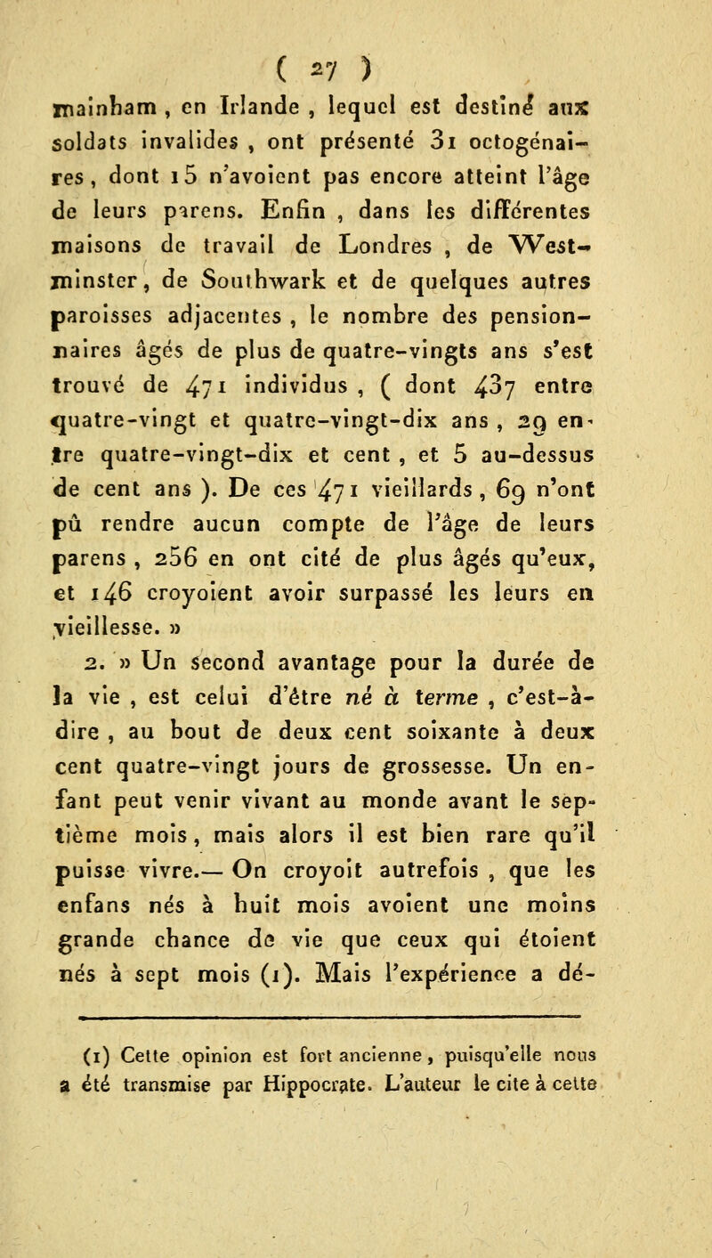 ( *7 ) niainbam , en IrJande , lequcl est destine' aus soldats invalides , ont prdsente 3i octogenai- res , dont i5 n'avoient pas encore atteint l'age de leurs parens. Enfin , dans les differentes maisons de travail de Londres , de West- minster, de Southwark et de quelques aufres paroisses adjacentes , le nombre des pension- naires ages de plus de quatre-vingts ans s'est trouve de 4l1 individus , ( dont 4^7 entre <juatre-vingt et quatre-vingt-dix ans , 29 en- tre quatre-vingt-dix et cent , et 5 au-dessus de cent ans ). De ces 471 vieillards , 69 n'ont pu rendre aucun compte de l'age de leurs parens , 256 en ont cite' de plus ages qu'eux, et 146 croyoient avoir surpasse les leurs en Tieillesse. » 2. » Un second avantage pour la dure'e de ]a vie , est celui d'etre ne a terme , c'est-a- dire , au bout de deux cent soixante a deux cent quatre-vingt jours de grossesse. Un en- fant peut venir vivant au monde avant le sep- tieme mois, mais alors il est bien rare qu'il puisse vivre.— On croyoit autrefois , que les enfans nes a huit mois avoient une moins grande cbance de vie que ceux qui e'toient nes a sept mois (1). Mais Pexpe'rience a de- (1) Cette opinion est fort ancienne, pulsqu'elle nous a ^te* transmise par Hippocrate. L'auteur le cite a cette