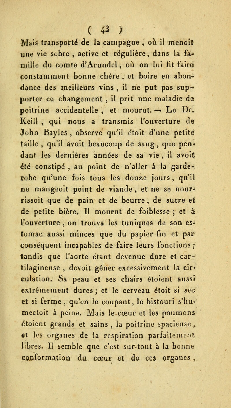 Mais transports' de la campagne , ou il menoii une vie sobre , active et rdguliere, dans la fa- mille du comte d'Arundel, ou on lui fit faire constamment bonne chere , ct boire en abon- dance des meilleurs vins , il ne put pas sup- porter ce changement , il prit une maladie de poitrine accidentelle , et mourut. — Le Dr. Keill , qui nous a transmis Touverture de John Bayles , observe qu'il etoit d'une petite faille , qu'il avoit beaucoup de sang, que pen* dant les dernieres anndes de sa vie , il avoit ete constipe , au point de n'aller a la garde- robe qu'une fois tous les douze jours, qu'il ne mangeoit point de viande , et ne se nour- rissoit que de pain et de beurre, de sucre et de petite biere. II mourut de foiblesse ; et a I'ouverture , on trouva les tuniques de son es- tomae aussi minces que du papier fin et par consequent incapables de faire leurs fonctions; tandis que Taorte etant devenue dure et car- tilagineuse , devoit g£ner excessivement la cir- culation. Sa peau et ses chairs etoient aussi extremement dures; et le cerveau dtoit si sec et si ferme , qu'en le coupant, le bistouri s'hu- mectoit a peine. Mais lecceur et les poumons etoient grands et sains , la poitrine spacieuse , ct les organes de la respiration parfaitemont libres. II semble .que c'est sur-tout a la bonne conformation du cceur et de ces organes ,