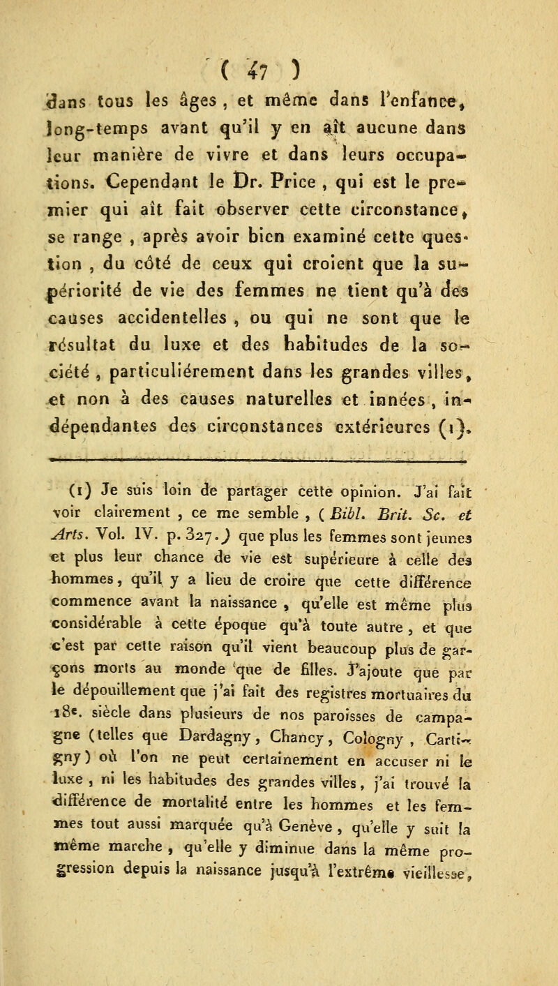 ' X Xi ) tfans tous les Sges , et m^me dans 1'enfatice, Jong-temps avant qu'il y en ait aucune dans leur maniere de vivre et dans leurs occupa- tions. Cependant le Dr. Price , qui est le pre- mier qui ait fait observer cette eirconstance* se range , apres avoir bien examine cette ques- tion , du cdte' de ceux qui croient que la su- jjeriorite de vie des femmes ne tient qu'a des causes accidentelles , ou qui ne sont que le r^sultat du luxe et des habitudes de la so- ciety , particulierement dans les grandes villes, et non a des causes naturelles et innees , in-< dependantes des circonstances cxterieures (i), (i) Je suis loin de partager cette opinion. J'ai fait voir clairement , ce me semble , ( BibL Brit. Sc. et Arts. Vol. IV. p. 327.^ que plus les femmes sont jeunes et plus leur chance de vie est superieure a celle des hommes, qu'il y a lieu de croire que cette difference commence avant la naissance , quelle est meme plus considerable a cette epoque qu'a toute autre , et que e'est par cette raison qu'il vient beaucoup plus de gar- eons morts au monde 'que de filles. Jajoute que par le depouillement que j'ai fait des registres mortuaires du •i8«. siecle dans plusieurs de nos paroisses de campa- gne (telles que Dardagny, Chancy, Cologny , Carter f;nj) ou Ton ne peut certainement en accuser ni le luxe , ni les habitudes des grandes villes, j'ai trouve la difference de mortalite entre les hommes et les fem- mes tout aussi marquee qu'a Geneve , quelle y suit !a meme marche , qu'elle y diminue dans la rake pro- gression depuisla naissance jusqu'i l'extrem* vieillesse,