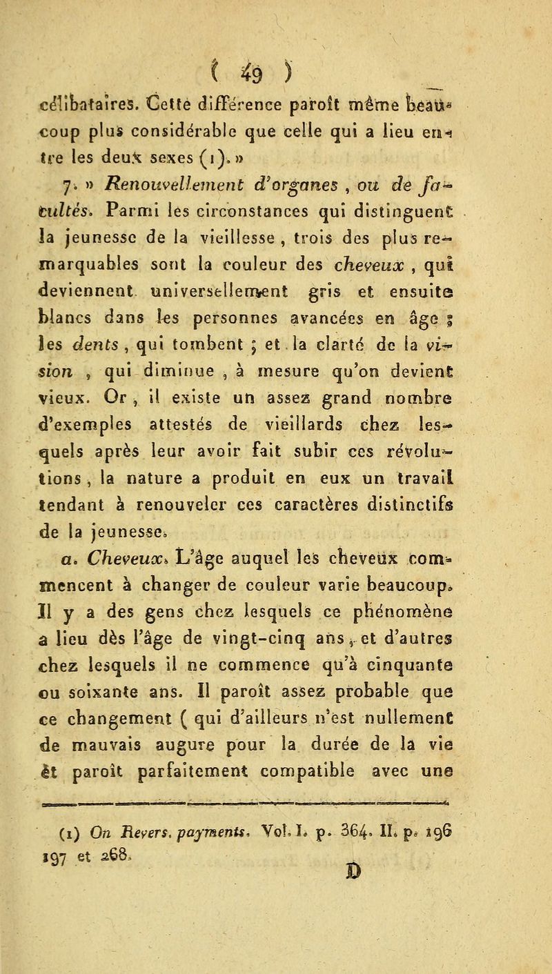 ceTibafalres. Cette difference paroit mime beau* coup plus considerable que celle qui a lieu en-j tre les deux sexes (i).» 7. » Renouvellement d'organes , ou de fa~ tultes. Par mi les circonstances qui distinguenE la jeunessc de la vieillesse , trois des plus re- marquables sont la couleur des cheveux , qui deviennent universellerrvent gris et ensuita blancs dans ks personnes avancees en age 5 les dents, qui tombent ; et la clartd de la vU~ sion , qui diminue , a mesure qu'on devienE vieux. Or , il existe un assez grand nombre d'exemples attestes de vieillards chez les-* quels apres leur avoir fait subir ces revolu- tions , la nature a produit en eux un travail tendant a renouveler ces caracteres distinctifs de la jeunesse^ a. Cheveux* L'&ge auquel les cheveux com- mencent a changer de couleur vane beaucoup* II y a des gens chez lesquels ce phenomena a lieu des 1'age de vingt-cinq ans, et d'autres chez lesquels il ne commence qu'a cinquante ou soixante ans. II paroit assez probable que ce changement ( qui d'ailleurs n'est nulIemenC de mauvais augure pour la duree de la vie It paroit parfaitement compatible avec une (1) On Revers. payments, Vol, I. p. 364= II. p* 196 197 et 268, B