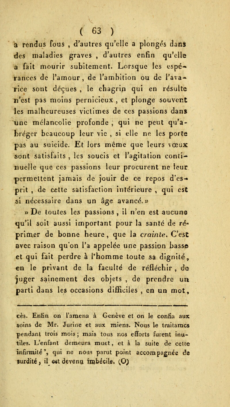 a rendus fous , d'autres qu'elle a plonges dans des maladies graves , d'autres enfin qu'elle a fait mourir subitement. Lorsque Ies espe^ ranees de l'amour , de rambition ou de l'ava- rice sont deques , le cbagrin qui en resuite n'est pas moins pernicieux , et plonge souvent les maiheureuses victimes de ces passions dans vnc melancolie profonde , qui ne peut qu'a- bre'ger beaucoup leur vie , si elle ne les porte pas au suicide. Et lors meme que leurs vceux sont satisfaits , les soucis et l'agitation eonti- nuelle que ces passions leur procurent ne leur permettent jamais de jouir de ce repos d'es-* prit , de cette satisfaction interleure , qui est si necessaire dans un age avance\» » De toutes les passions , 11 n'en est aucun© qu'il soit aussi important pour la santd de re** primer de bonne heure, que la crainte* C'est avec raison qu'on l'a appelee une passion basse et qui fait perdre a l'homme toute sa dignite, en le prlvant de la faculte de refle'ebir , de juger sainement des objets , de prendre un. parti dans les occasions difficiles , en un mot, ces. Enfin on l'amena a Geneve et on le confia aux soins de Mr. Jurine et aux miens. Nous le traitaracs pendant trois mois; mais tous nos efforts furent inu- tiles. L'enfant demeura muet, et a la suite de celfce infirmite*% qui ne nous parut point accompagnie de surdite, il e*t devenu imbecile. (O)