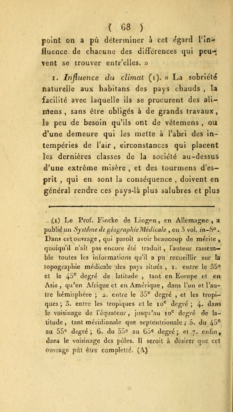 point on a pu determiner a cet e'gard V\ti* Muencc de cbacune des differences qui peu-* Vent se trouver entr'elles. » i. Influence du climat (i). » La sobriete jiaturelie aux habitans des pays cbauds , la faeiiite' avec iaquelle ils se procurent des ali- nlens , sans etre obligds a de grands travaux9 le peu de besoin qu'ils oM de vetemens , oil d'une demeure qui ies melte a l'abri des in- temperies de Pair , circonstances qui placent les dernieres classes de la societe au-dessuS d'une extreme misere , et des tourmens d'es- prit , qui en sont la consequence , doivent en gdn^ral rendre ces pays-la plus saiubres et plus . £i) Le Prof. Fincke de Linden, en Allemagne , a publiiun SystemedegeographieMedicale , en 3 vol. m-S°. Dans cetouvrage, qui paroit avoir beaucoup de merite , quoiqu'il n'ait pas encore ete traduit, Tauteur rassem— ble toutes les informations qu'il a pu recueillir stir la topographie medicale jdes pays situes , i. entre le 35® et le 4^e degre* de latitude , tant en Europe et en Asie , qu'en Afrique et en Amerique, dans i'un et I'au- tre hemisphere ; z. entre le 35e degre , el les tropi-° ques; 3. entre les tropiques et le ioe degre; \. dans le voisinage de I'equateur , jusqu'au ioe degre de la- titude , tant meYidionale que septentrionale ; 5. du 4^e au 55e degre; 6. du 55e au 65e degre; et 7. enfin, dans le voisinage des poles. II seroit a desirer que cet ouvrfige put &U'e complette\ (A)