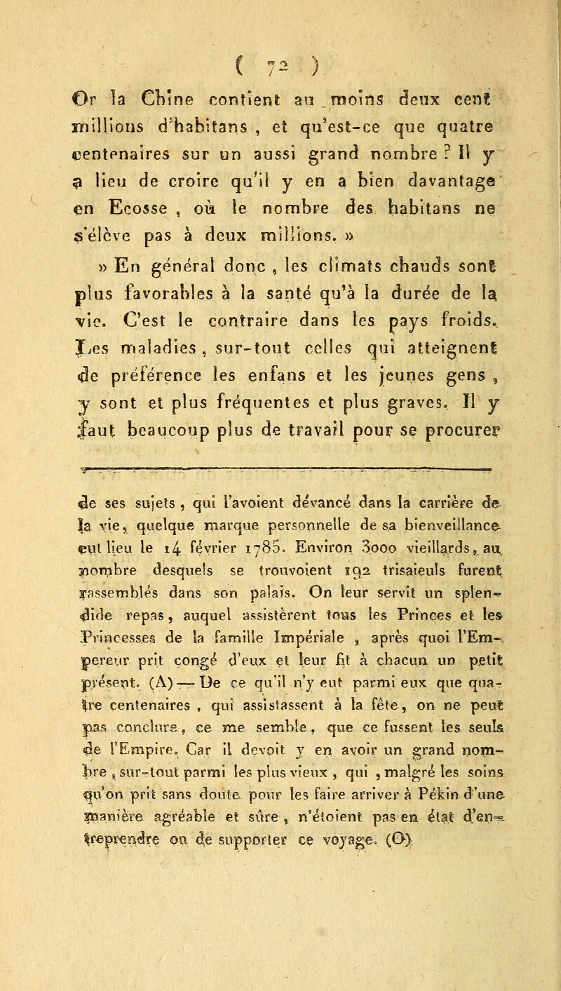 Or la Cbme contient an.moins deux cent millions d'habitans , et qu'est-ce que quatre eentenaires sur un aussi grand nombre ? II y % lieu de croire qu'il y en a bien davantage en Ecosse , oik le nombre des babitans ne s'elcve pas a deux millions. » » En general done , les climats cbauds sonl plus favorables a la sante qu'a la duree de U Vie. C'est le contraire dans les pays froids. Jjes maladies , sur-tout celles qui atteignent cde preference les en fan's et les jjeunes gens , y sont et plus frequentes et plus graves. II y Jaut beaucoup plus de travaH pour se procurer «!e ses sujets , qui I'avoient devance dans la carriere de $a vie, quelque marque personnelle de sa bienveillance ^111 lieu le i4 fevrier 1780. Environ 3ooo vieilla.rds, an, sombre desquets se trouvoient 192 trisaieuls furent ^assembles dans son palais. On leur servit nn splen-- <Hde repas, auquel assisterent fous les Princes et les Princesses de la famille Imperiale , apres quoi i'Em-. pereur prit conge d'eux et leur fit a cbacu.n un petit present. (A) —De ce qu'il n'y eut parmi eux que qua-.' $re centenaires , qui assistassent a la fete, on ne peut pas canclure, ce me semble , que ce fussent les seuls. <$e ['Empire. Car il devoit y en avoir un grand nom- bre , sur-tout parmi les plus vieux , qui , malgre les soins qivon prit sans doute. pour les faire arrive* a Pefcin d'une sppaniere agreable et sure , n'etoient pas en eta.t d'en« ^repreEdre oi\ de supporter ce voyage. (O).