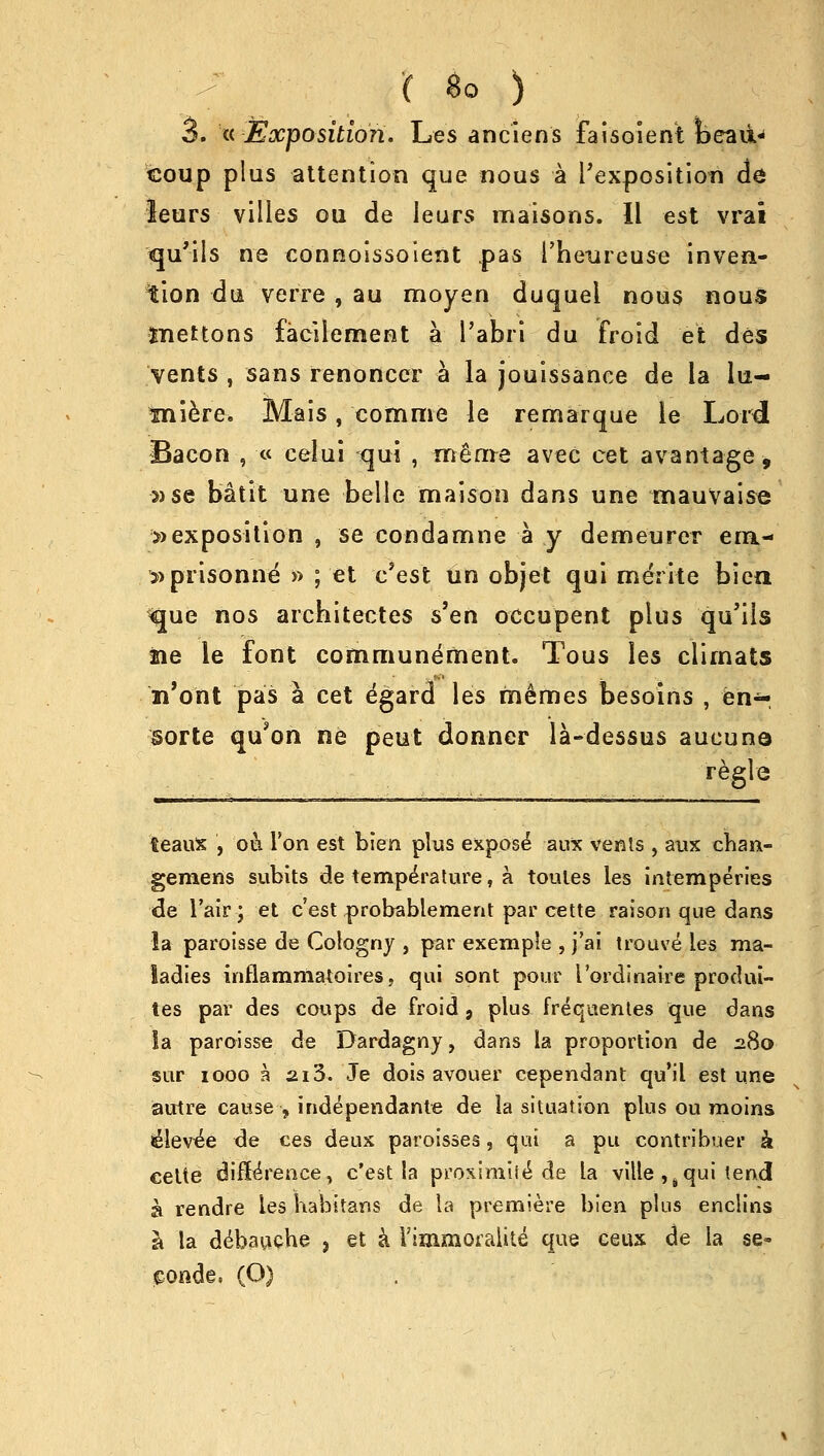 3. « Exposition. Les anciens faisoient feeau> coup plus attention que nous a ^exposition de leurs villes ou de Jeurs maisons. II est vrai qu'ils ne connoissoient pas l'heureuse inven- tion du verre , au moyen duquel nous nous met tons facilement a 1'abri du froid et des vents , sans renoncer a la jouissance de la lu- tniere. Mais, comme le remarque le Lord Bacon , « celui qui , m&m-e avec cet avantage, »se batit une belle maison dans une mauvaise »exposition , se condamne a y demeurer era- »prisonne » ; et c'est un objet qui meYite bien ^que nos architectes s'en occupent plus qu'ils He le font communement. Tous les ciimats n'ont pas a cet e'gard les memes besoins , en^- sorte qu'on ne peut donner la-dessus aucune regie ieaux , on Ton est bien plus expose aux vents , aux chan- gemens subits de temperature, a toules les intemperies de l'air; et c'est probablement par cette raison que dans la paroisse de Cologny , par exemple , j'ai trouve les ma- ladies inflamniatoires, qui sont pour I ordinaire produi- tes par des coups de froid , plus frequentes que dans Sa paroisse de Dardagny, dans la proportion de 280 sur 1000 a 213. Je dois avouer cependant qu'il est une autre cause ,independante de la situation plus ou moins Jelev^e de ces deux paroisses, qui a pu contribuer k celte difference, c'est la proximii^ de la ville ,s qui tend a rendre les kabitans de la premiere bien plus enclins a la debauche ? et a Vimmoraiite que ceux de la se- conds, (O)