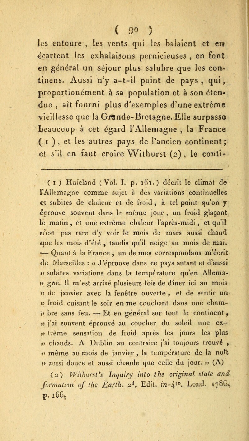 les entoure , les vents qui les balaient et ere ecartent les exhalaisons pernicieuses , en font en general un sejour plus saiubre que les con- tinens. Aussi nJy a—t-il point de pays, qui, proportionement a sa population et a son eten- due , ait fourni plus d'exemples d'une extreme vieillesse que la Gi*9nde-Bretagne.Elle surpass© beaucoup a cet egard PAllemagne , la France ( i ) , et les autres pays de Pancien continent; et s'il en faut croire Withurst (2) , le conti- ( 1 ) Hufeland (Vol. I. p. 161.) decrit le climat de FAUemagne comme sujet a des variations continuelles et subites de chaleur et de froid , a tel point qu'on y eprouve souvent dans le merae jour , un froid glacant le matin , et nne extreme chaleur I'apres-midi, et qu'il n'est pas rare d'y voir le mois de mars aussi chaivi que les mois d'ete , tandis qu'il neige au mois de mai. -— Quant a la France , un de mes correspondans m'ecrit de Marseilles : « J'eprouve dans ce pays autant et d'aussi *> subites variations dans la temperature qu'en AHema- v gne. II m'est arrive plusieurs fois de diner ici au mois >» de Janvier avec !a fenetre ouverte , et de sentir un *5 froid cuisant le soir en me couchant dans une cham- #? bre sans feu. — Et en general sur tout le continent, » j'ai souvent eprouve au coucher du soleil une ex~ tt treme sensation de froid apres les jours les plus v cbauds. A Dublin au contraire j'ai toujours trouve , v meme au mois de Janvier , la temperature de la nuifc t* aussi douce et aussi chaude que celle du jour. » (A) (2) Withurst's Inquiry into the original state and formation oj the Earth. sd. Edit, ra-_4t0. Lond. 1786, f>, 166.