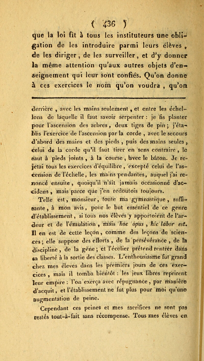 que la loi fit a tous les instituteurs une obli- gation de les introduire parrni leurs eieves t de les diriger , de les surveillcr, et d'y donner la m&me attention qu'aux autres objets d'en- seignement qui leur sont confies. Qu'on donne h ces exercices le nohi qu'on voudra , qu'on Meniere , avec les mains seulemertt, et entre tes edhel- ions de laquelle il faut savoir serpenter : je fis planter pour I'ascension des arbres, deux tiges de pin; j'eta- blis rexercice de I'ascension par la corde , avec le seeours cl'abord des mains et des pieds , puis des mains seules , ce-lui de la corde qti'il faut tirer en sens contraire , le saut a pieds joints , a la course , favec le baton. Je re- jetai tous les exercices d'equilibre , excepte celui de l'as- cerision deTechelle, les mains pendarites, auquel j'ai re- nonce ensuite , quoiqu'il h'ait jamais dccasionne* d'ac- ciderrs , mais parce que fen reddutois toujours. Telle est, monsieur, foiite ma gymnashque , sufS-» ©ante, a mon avis, pour le but essentiel de ce genre cl?etablissement, si tous nos elevens y apportoient de Far- ceur e1 de V-emulaticm , mdis hde opus , fiic Idbor est, II en est de eetle lecxm, comme des lemons de scien- ces ; elle suppose des eftorts , de la pe^se'verahce , de la «Ji*cipline , de la gene; et Tecolier pretend rentrer dans sa liberte* a la sortie des classes, l/enthousiashie fut grand cbez mes eieves dans les premiers jours de ces exer- cices , mais il tomba bien?6t : les jeux libres reprirent leur empire: Ton exerca avec repugnance, par maniere 6'acquit, et l'e'tablissement ne fut plus pour moi quune augmentation de peine. Cependant ces peines et mes sacrifices ne sont pa9 testes tout-a-fait sans recompense. Tous mes eieves en