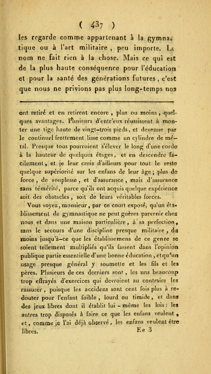 les regarde comme appartcnant a la gymna* tique ou a Tart militaire , peu importe. Li nom ne fait ricn a la chose. Mais ce qui est de la plus haute consequence pour 1'dducatiori et pour la sante des generations futures , e'est que nous ne privions pas plus long-temps nos ont retir£ et en retirent encore , plus on moins , quel- qaes avantages. I*lusteurs d'entr'eux r^ussissent a mon- ter ane tige haute de vin^t-lrois pieds, et devenue par le continue! frottement lisse comme un cylindre de me- tal. Presque tous pourroient s'elever le long d'une corde a la hauteur de quelques Stages, et en descendre fa- eilement , et je leur crois d'ailleurs pour tout le restc quelque superiorite sur les enfans- de leur age; plus de force , de souplesse , et d'assurance , mais d'assurance sans temerity, parce qu'ils ont acquis quelque experience soit des obstacles , soit de leurs veritables forces. Vous voyez, monsieur , par ce court expose, qu'un e^a- blissemenl de gymnastique ne peut gueres parvenir chea nous et dans une maison particulie.re , a sa perfection, sans le secours d'une discipline presque militaire y du moins jusqu'a-ce que les etablissemens de ce genre se soient tellement multiplies qu'ils fassent dans l'opiniort publique partie essenlielle d'une bonne education , etqu'urt usage presque general y soumette et les fils et les peres. Piusieurs de ces derniers sont , les uns beaucoup trop eftrayes d'exercices qui devroient au contraire les rassurer , puisque les accidens sont cent fois plus a re- douter pour I'enfant foible , lourd ou timide , et dans des jeux libres dont il etablit lui - meme les lois: les autres trop disposes a faire ce que les enfans veulent , et, comme je l'ai deja observe, les enfans veulent etre libres. Ee 3