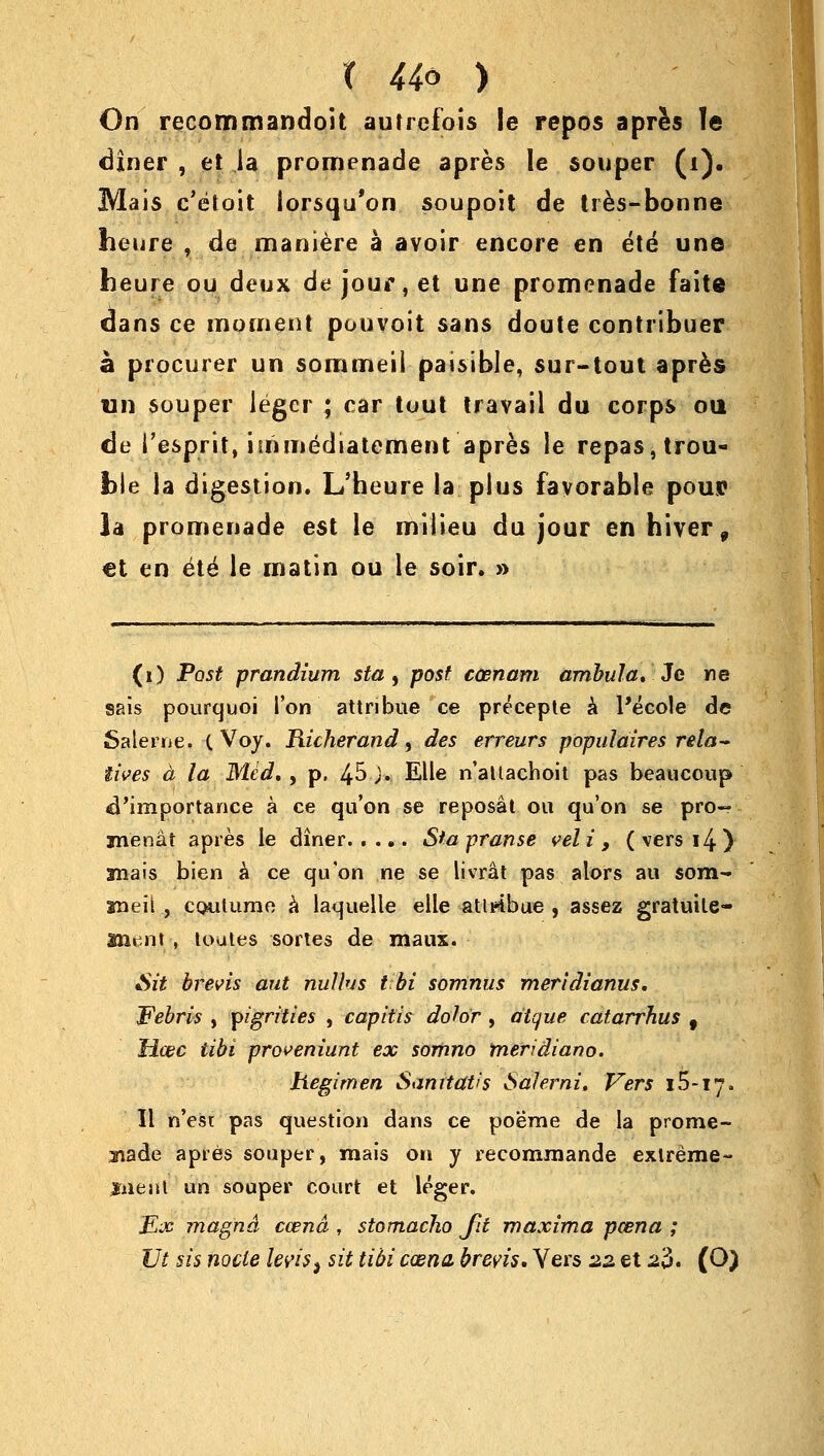 X 44* ) On recommandoit autrefois le repos apres le diner , et ,1a promenade apres le souper (i). Mais c'eloit iorsqu'on soupoit de tres-bonne heure , de maniere a avoir encore en ete une heure ou deux de jour, et une promenade faite dans ce moment pouvoit sans doute contribuer a procurer un sommeil paisible, sur-tout apres un souper Jeger ; car tout travail du corps ou de {'esprit, urimediatement apres le repas, trou- ble la digestion. L'heure la plus favorable pouc la promenade est le milieu du jour enhiver, €t en ete le matin ou le soir. » (i) Post prandium sta, post caenam ambula. 3c ne sais pourquoi Ton attribue ce precepte a Pecole de Salerne. (Voy. Richerand, des erreurs populaires rela- tives a la Med, , p. 45 j. Elle n'attachoit pas beaucoup ^'importance a ce qu'on se reposal ou qu'on se pro- jnenat apres le diner Sta pranse vel * >., ( vers i4 ) ma is bien a ce qu'on ne se livrat pas alors au som- meii , cQutume a laquelle elle ativibue 9 asses; gratuile- Uient , tuutes sortes de maus. Sit brevis ant nullus tibi somnus meridianus. JPebris , pigrities , capitis dolor , aique catarrhus f Hcec tibi proveniunt ex somno meridiano. hegimen Santtatis 6aJerni. Vers 1S-17. II n'est pas question dans ce poeme de la prome- nade apres souper, mais on y recommande extreme- jfaeait un souper court et leger. Ex magna ccend , stomacho Jit maxima pcena ; Vt sis node few, sit tibi ccena breris. Vers 22 et 2$. (O)