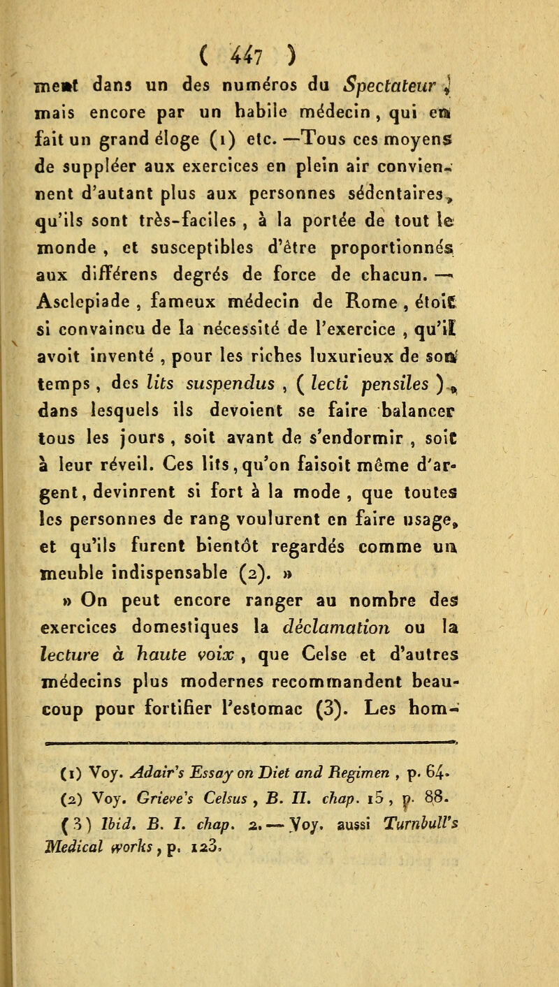 memt dans un des numeros du Spectateur J mais encore par un habile mddecin, qui ett fait un grand eloge (1) etc. —-Tous ces moyens de supplier aux exercices en plein air convien^ nent d'autant plus aux personnes se'dentaires, qu'ils sont tres-faciles , a la ported de tout le monde , et susceptibles d'etre proportionnes aux difTerens degrds de force de chacun. —«« Asclepiade , fameux me'decin de Rome , &ol£ si convaincu de la necessite de l'exercice , qu'il avoit invente* , pour les riches luxurieux de soitf temps, des lits suspendus , ( lecti pensiles ) ^ dans lesquels ils devoient se faire balancer tous les jours , soit avant de s'endormir , sole a leur reVeil. Ces lits,qu'on faisoit me'me d'ar- gent, devinrent si fort a la mode , que toutes les personnes de rang voulurent en faire usage* et qu'ils furent bientdt regardes comme uu meuble indispensable (2). » » On peut encore ranger au nombre des exercices domestiques la declamation ou la lecture a haute voix , que Celse et d'autres medecins plus modernes recommandent beau- coup pour fortifier l'estomac (3). Les hom- (1) Voy. Adair's Essay on Diet and Regimen , p. 64» (2) Voy. Grieve's Celsus , B. II. chap, id , y. 88. (3) Ibid. B. I. chap.' 2, — yoy. aussi Turnhull's Medical works} p. 12Z,