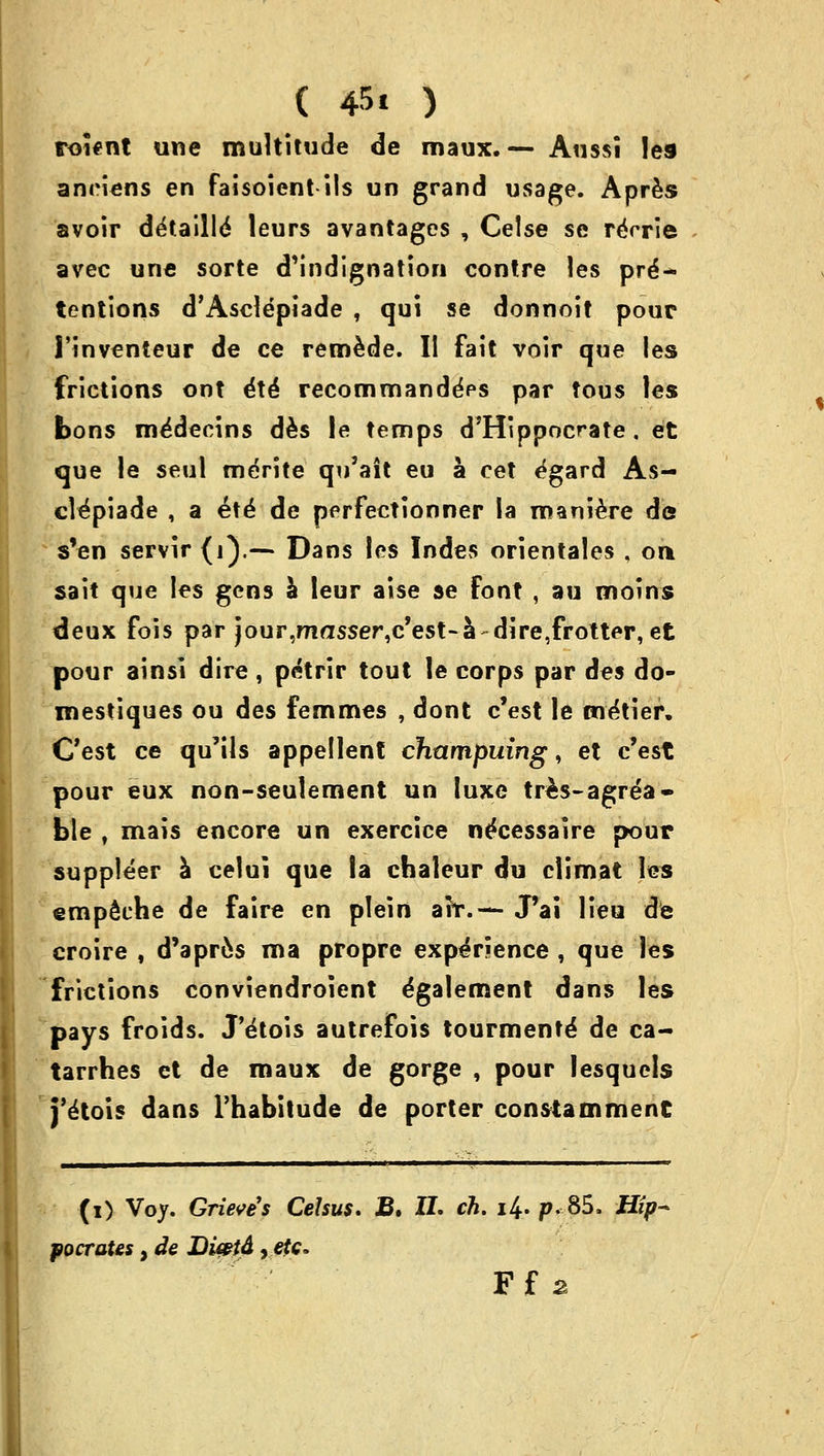 roient une multitude de maux. — Aussi les anriens en faisoicntils un grand usage. Apres avoir detaille' leurs avantages , Celse se reVrie avec une sorte d'indignation contre les pre- tentions d'Ascldpiade , qui se donnoit pour 1'inventeur de ce remede. II fait voir que les frictions ont 6\6 recommande>s par tous les bons me'decins des le temps d'Hippocrate . et que le seul merite qu'ait eu a cet ^gard As- cl^piade , a et^ de perfectionner la roaniere de s'en servir (i).—* Dans les Indes orientales , oa sait que les gens a leur aise se font , au moins deux fois par jour^asse^c'est-a-dire^rotter, et pour ainsl dire , petrir tout le corps par des do- mestiques ou des femmes , dont c'est le metier. C'est ce qu'ils appellent champuing, et c'est pour eux non-seulement un luxe tres-agrea- ble , mais encore un exercice ne'cessaire pour suppleer a celui que la chaleur du climat les empSche de faire en plein air.— JPai lieu de croire , d'aprcs ma propre experience , que les frictions conviendroient egalement dans les pays froids. J'^tois autrefois tourmente' de ca- tarrhes et de maux de gorge , pour lesquels j'^tois dans l'habitude de porter constammenC (i) Voy. Grieve's Celsus. B. II. ch. i4- p. 85. Hip- pocrates , de DUetd,etc. Ff 2