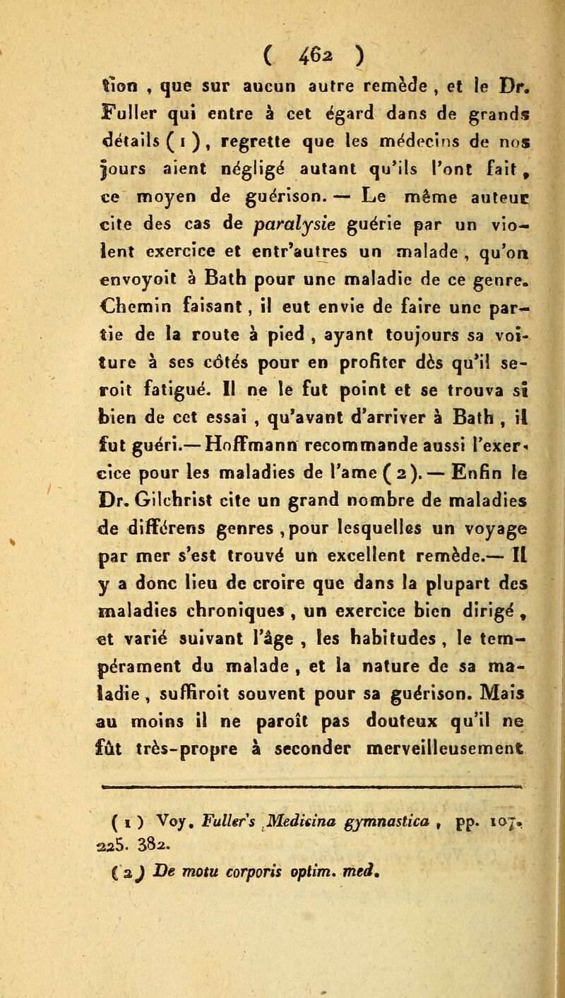 ( 46a ) fcion , que sur aucun autre remede , et le Dr. Fuller qui entre a cet e'gard dans de grands details ( i ) , regrette que les me'decins de nos jours aient ne'glige' autant qu'ils Pont fait f ce moyen de gueVison. — Le m^me auteuc cite des cas de paralysie gue'rie par un vio- lent exercice et entr'autres un malade , qu'on cnvoyoit a Bath pour une maladie de ce genre. Chemin faisant, il eut envie de faire une par- tie de la route a pied , ayant toujours sa vol- lure a ses cdte's pour en profiter d6s qu'il se- roit fatigue* II ne le fut point et se trouva st fcien de cet essai , qu'avant d'arriver a Bath , it fut gue'ri.—Hoffmann recommande aussi Fexer* cice pour les maladies de Tame (2).— Enfin le Dr. Gilchrist cite un grand nombre de maladies de diffcreris genres , pour lesquelles un voyage par mer s'est trouve' un excellent remede.— II y a done lieu de croire que dans la plupart des maladies chroniques , un exercice bien dirige , et varie suivant Ykge , les habitudes , le tem- perament du malade , et la nature de sa ma- ladie , suffiroit souvent pour sa gueVison. Mais au moins il ne paroit pas douteux qu'il ne fut tres-propre a seconder merveillcusemenfc ( i ) Voy, Fuller s MedUina gymnastica , pp. xoj. (aj De motu corporis optim, tried.